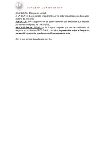 E S T U D I O J U R I D I C O R T T 
A LA QUINTA: Dijo que es verdad. 
A LA SEXTA: Es declarada impertinente por no estar relacionada con los puntos 
materia de probanza. 
ALEGATOS: Los Abogados de las partes refirieron que efectuarán sus alegatos 
por escrito en el plazo de TRES DÍAS. 
RESOLUCIÓN N° 007-2013.- El Juzgado dispone que una vez recibidos los 
alegatos en el plazo de TRES DÍAS, o sin ellos, ingresen los autos a Despacho 
para emitir sentencia, quedando notificados en este acto. 
Con lo que terminó la Audiencia; doy fe.- 
 