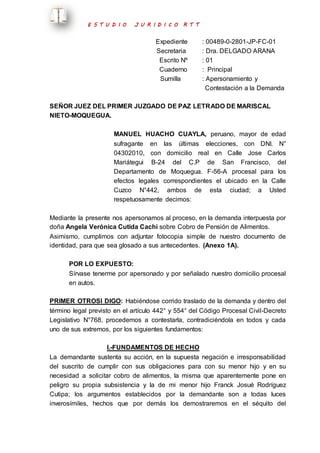 E S T U D I O J U R I D I C O R T T 
Expediente : 00489-0-2801-JP-FC-01 
Secretaria : Dra. DELGADO ARANA 
Escrito Nº : 01 
Cuaderno : Principal 
Sumilla : Apersonamiento y 
Contestación a la Demanda 
SEÑOR JUEZ DEL PRIMER JUZGADO DE PAZ LETRADO DE MARISCAL 
NIETO-MOQUEGUA. 
MANUEL HUACHO CUAYLA, peruano, mayor de edad 
sufragante en las últimas elecciones, con DNI. N° 
04302010, con domicilio real en Calle Jose Carlos 
Mariátegui B-24 del C.P de San Francisco, del 
Departamento de Moquegua. F-56-A procesal para los 
efectos legales correspondientes el ubicado en la Calle 
Cuzco N°442, ambos de esta ciudad; a Usted 
respetuosamente decimos: 
Mediante la presente nos apersonamos al proceso, en la demanda interpuesta por 
doña Angela Verónica Cutida Cachi sobre Cobro de Pensión de Alimentos. 
Asimismo, cumplimos con adjuntar fotocopia simple de nuestro documento de 
identidad, para que sea glosado a sus antecedentes. (Anexo 1A). 
POR LO EXPUESTO: 
Sírvase tenerme por apersonado y por señalado nuestro domicilio procesal 
en autos. 
PRIMER OTROSI DIGO: Habiéndose corrido traslado de la demanda y dentro del 
término legal previsto en el artículo 442° y 554° del Código Procesal Civil-Decreto 
Legislativo N°768, procedemos a contestarla, contradiciéndola en todos y cada 
uno de sus extremos, por los siguientes fundamentos: 
I.-FUNDAMENTOS DE HECHO 
La demandante sustenta su acción, en la supuesta negación e irresponsabilidad 
del suscrito de cumplir con sus obligaciones para con su menor hijo y en su 
necesidad a solicitar cobro de alimentos, la misma que aparentemente pone en 
peligro su propia subsistencia y la de mi menor hijo Franck Josué Rodríguez 
Cutipa; los argumentos establecidos por la demandante son a todas luces 
inverosímiles, hechos que por demás los demostraremos en el séquito del 
 