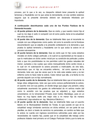 E S T U D I O J U R I D I C O R T T 
proceso, por lo que a la vez, su despacho deberá tener presente la aptitud 
temerosa y fraudulenta con la que actúa la demandante, en ese sentido estamos 
seguros que la presente demanda deberá ser declarada Infundada por 
Improbada. 
A continuación desvirtuamos cada uno de los Puntos Fácticos de la 
Demanda Incoada: 
a) Al punto primero de la demanda; Que es cierto, y que nuestro menor hijo al 
cual no me deja ni verlo ni compartir con él como padre, tiene en la actualidad 
tres años de edad. 
b) Al punto dos de la demanda; Que es totalmente falso que el recurrente no 
cumpla con sus obligaciones como padre, tal como lo acredito con la frondosa 
documentación que se adjunta a la presente contestación a la demanda y que 
prueba la aptitud temeraria y fraudulenta con la que actúa la actora en el 
proceso sub-examine. 
c) Al punto tercero de la demanda; Que es cierto que mi hijo cursa estudios 
iniciales en dicho colegio particular, a lo cual en su oportunidad yo me opuse a 
que lo matriculara en dicho centro inicial por su condición de particular y sobre 
todo a que mis posibilidades no me permitían cubrir los gastos naturales del 
menor, sumados a las cuotas que cobra mensualmente dicho centro inicial, a 
lo cual sin mi autorización la actora procedió a matricularlo; de otro lado, 
desconozco que mi hijo se encuentra enfermo, tal como aparece de la 
demanda, toda vez, que las veces que lo he visto este estaba sano y no tan 
enfermo como lo hace notar la actora. Cabe indicar que ella, a la fecha no me 
permite departir con mi hijo normalmente. 
d) Al punto cuarto de la demanda; Que es totalmente falso que el recurrente no 
tenga otras obligaciones, toda vez que como conoce perfectamente la actora, 
el suscrito vive con sus padres, en donde tengo que pagar una pensión, estoy 
actualmente asumiendo los gastos de enfermedad de mi señora madre (tal 
como lo acredito con las pruebas que se adjuntan) y, sigo estudios 
universitarios en la Universidad Privada José Carlos Mariátegui, para en un 
futuro no muy lejano darle una mejor vida a mi menor hijo de manera 
profesional ( sigo estudios en Ing. Mecánica Eléctrica ). 
e) Al punto quinto de la demanda; Que es totalmente falso que el suscrito 
labore en la Municipalidad Distrital de Torata, lo que sucede en que en la 
actualidad vengo brindando servicios en dicha entidad, sin ser parte de sus 
planillas, es decir a través de servicios no personales, en cambio es falso que 
la actora no cuenta con ingresos económicos suficientes para velar por las 
necesidades de nuestro hijo, puesto que en la actualidad ella trabaja como 
profesora titulada nivel primario en el Colegio Particular Unión y por lo tanto se 
 
