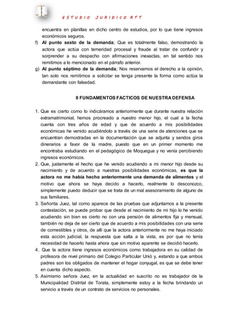 E S T U D I O J U R I D I C O R T T 
encuentra en planillas en dicho centro de estudios, por lo que tiene ingresos 
económicos seguros. 
f) Al punto sexto de la demanda; Que es totalmente falso, demostrando la 
actora que actúa con temeridad procesal y fraude al tratar de confundir y 
sorprender a su despacho con afirmaciones inexactas, en tal sentido nos 
remitimos a lo mencionado en el párrafo anterior. 
g) Al punto séptimo de la demanda; Nos reservamos el derecho a la opinión, 
tan solo nos remitimos a solicitar se tenga presente la forma como actúa la 
demandante con falsedad. 
II FUNDAMENTOS FACTICOS DE NUESTRA DEFENSA 
1. Que es cierto como lo indicáramos anteriormente que durante nuestra relación 
extramatrimonial, hemos procreado a nuestro menor hijo, el cual a la fecha 
cuenta con tres años de edad y que de acuerdo a mis posibilidades 
económicas he venido acudiéndolo a través de una serie de atenciones que se 
encuentran demostradas en la documentación que se adjunta y sendos giros 
dinerarios a favor de la madre, puesto que en un primer momento me 
encontraba estudiando en el pedagógico de Moquegua y no venía percibiendo 
ingresos económicos. 
2. Que, justamente el hecho que he venido acudiendo a mi menor hijo desde su 
nacimiento y de acuerdo a nuestras posibilidades económicas, es que la 
actora no me había hecho anteriormente una demanda de alimentos y el 
motivo que ahora se haya decido a hacerlo, realmente lo desconozco, 
simplemente puedo deducir que se trata de un mal asesoramiento de alguno de 
sus familiares. 
3. Señorita Juez, tal como aparece de las pruebas que adjuntamos a la presente 
contestación, se puede probar que desde el nacimiento de mi hijo lo he venido 
acudiendo sin bien es cierto no con una pensión de alimentos fija y mensual, 
también no deja de ser cierto que de acuerdo a mis posibilidades con una serie 
de comestibles y otros, de allí que la actora anteriormente no me haya iniciado 
esta acción judicial, la respuesta que salta a la vista, es por que no tenía 
necesidad de hacerlo hasta ahora que sin motivo aparente se decidió hacerlo. 
4. Que la actora tiene ingresos económicos como trabajadora en su calidad de 
profesora de nivel primario del Colegio Particular Unió y, estando a que ambos 
padres son los obligados de mantener el hogar conyugal, es que se debe tener 
en cuenta dicho aspecto. 
5. Asimismo señora Juez, en la actualidad en suscrito no es trabajador de la 
Municipalidad Distrital de Torata, simplemente estoy a la fecha brindando un 
servicio a través de un contrato de servicios no personales. 
 