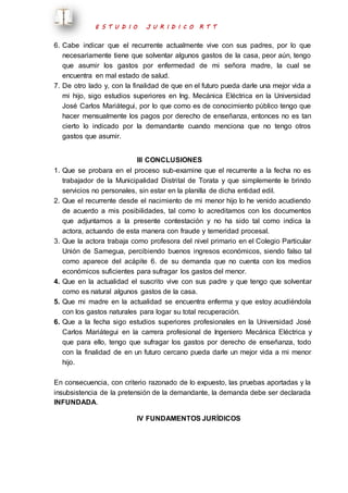 E S T U D I O J U R I D I C O R T T 
6. Cabe indicar que el recurrente actualmente vive con sus padres, por lo que 
necesariamente tiene que solventar algunos gastos de la casa, peor aún, tengo 
que asumir los gastos por enfermedad de mi señora madre, la cual se 
encuentra en mal estado de salud. 
7. De otro lado y, con la finalidad de que en el futuro pueda darle una mejor vida a 
mi hijo, sigo estudios superiores en Ing. Mecánica Eléctrica en la Universidad 
José Carlos Mariátegui, por lo que como es de conocimiento público tengo que 
hacer mensualmente los pagos por derecho de enseñanza, entonces no es tan 
cierto lo indicado por la demandante cuando menciona que no tengo otros 
gastos que asumir. 
III CONCLUSIONES 
1. Que se probara en el proceso sub-examine que el recurrente a la fecha no es 
trabajador de la Municipalidad Distrital de Torata y que simplemente le brindo 
servicios no personales, sin estar en la planilla de dicha entidad edil. 
2. Que el recurrente desde el nacimiento de mi menor hijo lo he venido acudiendo 
de acuerdo a mis posibilidades, tal como lo acreditamos con los documentos 
que adjuntamos a la presente contestación y no ha sido tal como indica la 
actora, actuando de esta manera con fraude y temeridad procesal. 
3. Que la actora trabaja como profesora del nivel primario en el Colegio Particular 
Unión de Samegua, percibiendo buenos ingresos económicos, siendo falso tal 
como aparece del acápite 6. de su demanda que no cuenta con los medios 
económicos suficientes para sufragar los gastos del menor. 
4. Que en la actualidad el suscrito vive con sus padre y que tengo que solventar 
como es natural algunos gastos de la casa. 
5. Que mi madre en la actualidad se encuentra enferma y que estoy acudiéndola 
con los gastos naturales para logar su total recuperación. 
6. Que a la fecha sigo estudios superiores profesionales en la Universidad José 
Carlos Mariátegui en la carrera profesional de Ingeniero Mecánica Eléctrica y 
que para ello, tengo que sufragar los gastos por derecho de enseñanza, todo 
con la finalidad de en un futuro cercano pueda darle un mejor vida a mi menor 
hijo. 
En consecuencia, con criterio razonado de lo expuesto, las pruebas aportadas y la 
insubsistencia de la pretensión de la demandante, la demanda debe ser declarada 
INFUNDADA. 
IV FUNDAMENTOS JURÍDICOS 
 