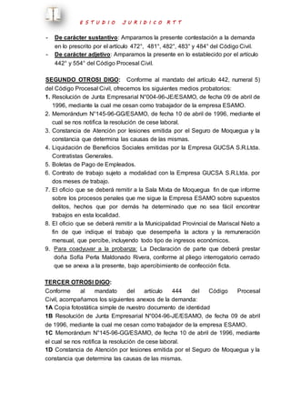 E S T U D I O J U R I D I C O R T T 
- De carácter sustantivo: Amparamos la presente contestación a la demanda 
en lo prescrito por el artículo 472°, 481°, 482°, 483° y 484° del Código Civil. 
- De carácter adjetivo: Amparamos la presente en lo establecido por el artículo 
442° y 554° del Código Procesal Civil. 
SEGUNDO OTROSI DIGO: Conforme al mandato del artículo 442, numeral 5) 
del Código Procesal Civil, ofrecemos los siguientes medios probatorios: 
1. Resolución de Junta Empresarial N°004-96-JE/ESAMO, de fecha 09 de abril de 
1996, mediante la cual me cesan como trabajador de la empresa ESAMO. 
2. Memorándum N°145-96-GG/ESAMO, de fecha 10 de abril de 1996, mediante el 
cual se nos notifica la resolución de cese laboral. 
3. Constancia de Atención por lesiones emitida por el Seguro de Moquegua y la 
constancia que determina las causas de las mismas. 
4. Liquidación de Beneficios Sociales emitidas por la Empresa GUCSA S.R.Ltda. 
Contratistas Generales. 
5. Boletas de Pago de Empleados. 
6. Contrato de trabajo sujeto a modalidad con la Empresa GUCSA S.R.Ltda. por 
dos meses de trabajo. 
7. El oficio que se deberá remitir a la Sala Mixta de Moquegua fin de que informe 
sobre los procesos penales que me sigue la Empresa ESAMO sobre supuestos 
delitos, hechos que por demás ha determinado que no sea fácil encontrar 
trabajos en esta localidad. 
8. El oficio que se deberá remitir a la Municipalidad Provincial de Mariscal Nieto a 
fin de que indique el trabajo que desempeña la actora y la remuneración 
mensual, que percibe, incluyendo todo tipo de ingresos económicos. 
9. Para coadyuvar a la probanza: La Declaración de parte que deberá prestar 
doña Sofía Perla Maldonado Rivera, conforme al pliego interrogatorio cerrado 
que se anexa a la presente, bajo apercibimiento de confección ficta. 
TERCER OTROSI DIGO: 
Conforme al mandato del artículo 444 del Código Procesal 
Civil, acompañamos los siguientes anexos de la demanda: 
1A Copia fotostática simple de nuestro documento de identidad 
1B Resolución de Junta Empresarial N°004-96-JE/ESAMO, de fecha 09 de abril 
de 1996, mediante la cual me cesan como trabajador de la empresa ESAMO. 
1C Memorándum N°145-96-GG/ESAMO, de fecha 10 de abril de 1996, mediante 
el cual se nos notifica la resolución de cese laboral. 
1D Constancia de Atención por lesiones emitida por el Seguro de Moquegua y la 
constancia que determina las causas de las mismas. 
 
