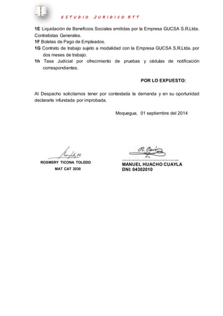 E S T U D I O J U R I D I C O R T T 
1E Liquidación de Beneficios Sociales emitidas por la Empresa GUCSA S.R.Ltda. 
Contratistas Generales. 
1F Boletas de Pago de Empleados. 
1G Contrato de trabajo sujeto a modalidad con la Empresa GUCSA S.R.Ltda. por 
dos meses de trabajo. 
1h Tasa Judicial por ofrecimiento de pruebas y cédulas de notificación 
correspondientes. 
POR LO EXPUESTO: 
Al Despacho solicitamos tener por contestada la demanda y en su oportunidad 
declararla infundada por improbada. 
Moquegua, 01 septiembre del 2014 
ROSMERY TICONA TOLEDO 
MAT CAT 2030 
……………………………….. 
MANUEL HUACHO CUAYLA 
DNI: 04302010 
 