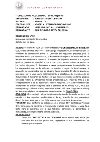 E S T U D I O J U R I D I C O R T T 
1° JUZGADO DE PAZ LETRADO - Sede Juzgados 
EXPEDIENTE : 00489-2013-0-2801-JP-FC-01 
MATERIA : ALIMENTOS 
ESPECIALISTA : YOSSELY LIZETH DELGADO AQUINO 
DEMANDADO : HUACHO CUAYLA, LUCIO MANUEL 
DEMANDANTE : RUIZ DELGADO, MITZY OLLENKA 
RESOLUCIÓN Nº 02 
Moquegua, veintisiete de setiembre 
Del año dos mil trece.- 
VISTOS: el escrito N° 7205-2013 que antecede; y CONSIDERANDO: PRIMERO: 
Que, en los artículos 442° y 444° del Código Procesal Civil, se establece que: “Al 
contestar el demandado debe: 1. Observar los requisitos previstos para la 
demanda, en lo que corresponda; 2. Pronunciarse respecto de cada uno de los 
hechos expuestos en la demanda. El silencio, la respuesta evasiva o la negativa 
genérica pueden ser apreciados por el Juez como reconocimiento de verdad de 
los hechos alegados; 3. Reconocer o negar categóricamente la autenticidad de 
los documentos que se le atribuyen, o aceptar o negar, de igual manera, la 
recepción de documentos que se alega le fueron enviados. El silencio puede ser 
apreciado por el Juez como reconocimiento o aceptación de recepción de los 
documentos; 4. Exponer los hechos en que funda su defensa en forma precisa, 
ordenada y clara; 5. Ofrecer los medios probatorios; y, 6. Incluir su firma o la de 
su representante o de su apoderado, y la del Abogado…”; y, “A la contestación se 
acompañan los anexos exigidos para la demanda en el Artículo 425°, en lo que 
corresponda y conforme lo dispuesto en el artículo 168 del Código de los Niños y 
Adolescentes el plazo para contestar la demanda es de CINCO DÍAS 
SEGUNDO: Que, revisado el escrito de contestación de demanda se tiene que 
cumple con los requisitos establecidos en la ley, además ha sido presentado 
dentro de plazo legal, por lo que debe tenerse por contestada la demanda. 
TERCERO: Que, conforme se establece en el artículo 554° del Código Procesal 
Civil, contestada la demanda o transcurrido el plazo para hacerla, el Juez fijará 
fecha para la audiencia, por lo que habiendo contestado la demandada el 
demandado, debe fijarse fecha para la audiencia. 
SE RESUELVE:- 
1. Tener por CONTESTADA LA DEMANDA en el sentido que indica, por 
ofrecidos los medios probatorios, agréguese a sus antecedentes los 
anexos que acompaña. 
 