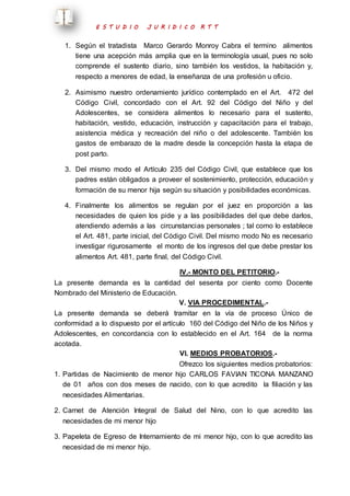 E S T U D I O J U R I D I C O R T T 
1. Según el tratadista Marco Gerardo Monroy Cabra el termino alimentos 
tiene una acepción más amplia que en la terminología usual, pues no solo 
comprende el sustento diario, sino también los vestidos, la habitación y, 
respecto a menores de edad, la enseñanza de una profesión u oficio. 
2. Asimismo nuestro ordenamiento jurídico contemplado en el Art. 472 del 
Código Civil, concordado con el Art. 92 del Código del Niño y del 
Adolescentes, se considera alimentos lo necesario para el sustento, 
habitación, vestido, educación, instrucción y capacitación para el trabajo, 
asistencia médica y recreación del niño o del adolescente. También los 
gastos de embarazo de la madre desde la concepción hasta la etapa de 
post parto. 
3. Del mismo modo el Artículo 235 del Código Civil, que establece que los 
padres están obligados a proveer el sostenimiento, protección, educación y 
formación de su menor hija según su situación y posibilidades económicas. 
4. Finalmente los alimentos se regulan por el juez en proporción a las 
necesidades de quien los pide y a las posibilidades del que debe darlos, 
atendiendo además a las circunstancias personales ; tal como lo establece 
el Art. 481, parte inicial, del Código Civil. Del mismo modo No es necesario 
investigar rigurosamente el monto de los ingresos del que debe prestar los 
alimentos Art. 481, parte final, del Código Civil. 
IV.- MONTO DEL PETITORIO.- 
La presente demanda es la cantidad del sesenta por ciento como Docente 
Nombrado del Ministerio de Educación. 
V. VIA PROCEDIMENTAL.- 
La presente demanda se deberá tramitar en la vía de proceso Único de 
conformidad a lo dispuesto por el artículo 160 del Código del Niño de los Niños y 
Adolescentes, en concordancia con lo establecido en el Art. 164 de la norma 
acotada. 
VI. MEDIOS PROBATORIOS.- 
Ofrezco los siguientes medios probatorios: 
1. Partidas de Nacimiento de menor hijo CARLOS FAVIAN TICONA MANZANO 
de 01 años con dos meses de nacido, con lo que acredito la filiación y las 
necesidades Alimentarias. 
2. Carnet de Atención Integral de Salud del Nino, con lo que acredito las 
necesidades de mi menor hijo 
3. Papeleta de Egreso de Internamiento de mi menor hijo, con lo que acredito las 
necesidad de mi menor hijo. 
 