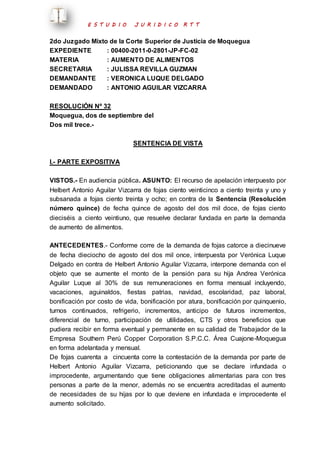 E S T U D I O J U R I D I C O R T T 
2do Juzgado Mixto de la Corte Superior de Justicia de Moquegua 
EXPEDIENTE : 00400-2011-0-2801-JP-FC-02 
MATERIA : AUMENTO DE ALIMENTOS 
SECRETARIA : JULISSA REVILLA GUZMAN 
DEMANDANTE : VERONICA LUQUE DELGADO 
DEMANDADO : ANTONIO AGUILAR VIZCARRA 
RESOLUCIÓN Nº 32 
Moquegua, dos de septiembre del 
Dos mil trece.- 
SENTENCIA DE VISTA 
I.- PARTE EXPOSITIVA 
VISTOS.- En audiencia pública. ASUNTO: El recurso de apelación interpuesto por 
Helbert Antonio Aguilar Vizcarra de fojas ciento veinticinco a ciento treinta y uno y 
subsanada a fojas ciento treinta y ocho; en contra de la Sentencia (Resolución 
número quince) de fecha quince de agosto del dos mil doce, de fojas ciento 
dieciséis a ciento veintiuno, que resuelve declarar fundada en parte la demanda 
de aumento de alimentos. 
ANTECEDENTES.- Conforme corre de la demanda de fojas catorce a diecinueve 
de fecha dieciocho de agosto del dos mil once, interpuesta por Verónica Luque 
Delgado en contra de Helbert Antonio Aguilar Vizcarra, interpone demanda con el 
objeto que se aumente el monto de la pensión para su hija Andrea Verónica 
Aguilar Luque al 30% de sus remuneraciones en forma mensual incluyendo, 
vacaciones, aguinaldos, fiestas patrias, navidad, escolaridad, paz laboral, 
bonificación por costo de vida, bonificación por atura, bonificación por quinquenio, 
turnos continuados, refrigerio, incrementos, anticipo de futuros incrementos, 
diferencial de turno, participación de utilidades, CTS y otros beneficios que 
pudiera recibir en forma eventual y permanente en su calidad de Trabajador de la 
Empresa Southern Perú Copper Corporation S.P.C.C. Área Cuajone-Moquegua 
en forma adelantada y mensual. 
De fojas cuarenta a cincuenta corre la contestación de la demanda por parte de 
Helbert Antonio Aguilar Vizcarra, peticionando que se declare infundada o 
improcedente, argumentando que tiene obligaciones alimentarias para con tres 
personas a parte de la menor, además no se encuentra acreditadas el aumento 
de necesidades de su hijas por lo que deviene en infundada e improcedente el 
aumento solicitado. 
 