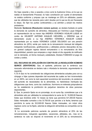 E S T U D I O J U R I D I C O R T T 
De fojas sesenta y tres a sesenta y cinco corre la Audiencia Única, en la que se 
realiza el Saneamiento Procesal, no hubo conciliación por cuanto el demandado 
no estaba conforme y propuso que se mantenga en 20% sin utilidades, puesto 
que las utilidades las necesita para cubrir deudas por lo que se dio por fracasada 
la etapa. Se fijan los puntos controvertidos y se admiten y actúan los medios 
probatorios. 
Mediante Sentencia (Resolución número quince), se declara fundada en parte 
la demanda de aumento de alimentos, interpuesta por Verónica Luque Delgado 
en representación de su menor hija ANDREA VERONICA AGUILAR LUQUE en 
contra de HELBERT ANTONIO AGUILAR VIZCARRA, y ORDENA que el 
demandado acuda a su hija ANDREA VERONICA AGUILAR LUQUE 
representada por su madre VERONICA LUQUE DELGADO con una pensión 
alimenticia de (20%) veinte por ciento de la remuneración mensual del obligado 
incluyendo bonificaciones, gratificaciones y utilidades previos descuentos de ley, 
en general cualquier ingreso laboral remunerativo o no remunerativo de libre 
disponibilidad, pensión que empezara a regir desde el día siguiente de notificado 
con la demanda, en forma mensual y adelantada. Declara FUNDADO el pago de 
costas y costos. 
DEL RECURSO DE APELACIÓN EN CONTRA DE LA RESOLUCIÓN NÚMERO 
QUINCE (SENTENCIA): Que, el apelante, peticiona que la sentencia sea 
revocada reformándola se declara nula o infundada la demanda, argumentando lo 
siguiente: 
1. El A Quo no ha considerado las obligaciones alimentarías actuales para con su 
cónyuge e hijas quienes dependen del recurrente las cuales se han incrementado 
en un 300%, así como la real capacidad económica del recurrente y la existencia 
del aumento de necesidades de la alimentista, no habiéndose merituado las 
obligaciones que tiene, como las crediticias. Asimismo en reiterada jurisprudencia 
se ha establecido la prohibición de perjudicar derechos de otras personas 
dependientes. 
2. Que, la pensión fijada es en porcentaje, no en suma fija, considérese que a la 
alimentista solo por utilidades le correspondería la suma de S/. 16,000.00 Nuevos 
Soles que divididos entre 12 meses se tiene que percibiría S/1,300.00 Nuevos 
Soles mensuales sumados a los S/.700.00 que percibe a la fecha, tenemos que 
percibiría la suma de S/2,000.00 Nuevos Soles mensuales, sin incluir otros 
ingresos como se ha fijado, además la obligación alimentista es compartida con la 
madre. 
3. La accionante peticiona aumento de pensión alimenticia al 25% de las 
remuneraciones, incluyendo aguinaldos, vacaciones, utilidades, etc., mas en la 
sentencia no solo se dispone el incremento en el 20% de su remuneración, 
 