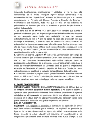 E S T U D I O J U R I D I C O R T T 
incluyendo bonificaciones, gratificaciones y utilidades, si no va mas allá, 
comprendido en la misma “cualquier ingreso laboral remunerativo y no 
remunerativo de libre disponibilidad”, extremo no demandado por la accionante, 
conculcándose el Principio del Debido Proceso y Derecho de Defensa y 
Contradicción del recurrente, toda vez que se falla en los extremos no 
peticionados en demanda por ende no sometidos a prueba, lo que acarrea la 
nulidad de la apelada. 
4. Se tiene que en el artículo 482° del Código Civil sanciona que cuando la 
pensión se hubiese fijado en un porcentaje de las remuneraciones del obligado, 
no es necesario nuevo juicio para reajustarla, ya que se produce 
automáticamente, lo cual el A Quo no aplicó, no existe otra explicación para que 
disponga el incremento, si bien es cierto la sentencia Nº 750-2011-PA-TC ha 
establecido los tipos de remuneraciones afectables para fijar los alimentos, mas 
ello de ningún modo deroga el texto legal precedentemente señalado, así como 
en el Exp. Nº 2665-02-AA/TC, la cual establece que no cabe aumento cuando la 
pensión alimenticia se fijó en porcentaje. 
5. Conforme al Decreto Legislativo Nº 650 Ley de Compensación por Tiempo de 
Servicio aprobado por Decreto Supremo Nº 01-97-TR en su artículo 19 establece 
que no se consideran remuneraciones computables cualquier forma de 
participación en la utilidades de la empresa, es decir para ningún efecto legal la 
citada se considera remuneración las utilidades, tal es así que en la jurisprudencia 
expedida en Expediente Nº 2004-051 seguido por Francisca Castilla de Liendo 
sobre alimentos, se estableció la exclusión de las utilidades de los alimentos. 
6. La recurrida condena el pago de costas y costos omitiendo motivarlas conforme 
al artículo 139 inciso 5 de la Constitución política del Perú, no contiene motivación 
fáctica, cuando en autos está probado que ha tenido razones para litigar 
II.- PARTE CONSIDERATIVA:. 
CONSIDERANDO: PRIMERO.- DE LA COMPETENCIA DEL AD QUEM: Que por 
el principio quantum devolutum tantum apellatum, el Ad quem al resolver la 
apelación debe pronunciarse solamente sobre aquellas pretensiones o agravios 
señalados por el impugnante en su recurso; siendo que además, conforme a lo 
dispuesto en el artículo 370° del Código Procesal Civil de aplicación supletoria no 
puede modificar la resolución impugnada en perjuicio del apelante. 
DE LOS FUNDAMENTOS. 
SEGUNDO.- Que, respecto al argumento 1 del recurso de apelación, en primer 
lugar debe tenerse en cuenta que la recurrida ha respetado los principios de 
igualdad de los hijos, de razonabilidad y proporcionalidad, como se observa se ha 
tenido presente la actual situación del recurrente en consideración a las 
obligaciones que acredita tener dos hijas menores y una nueva cónyuge, lo cual 
 