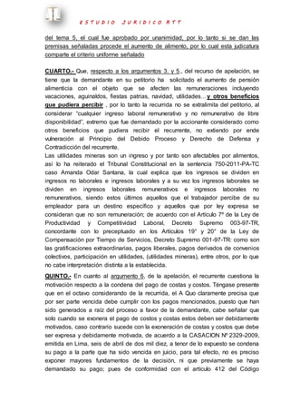 E S T U D I O J U R I D I C O R T T 
del tema 5, el cual fue aprobado por unanimidad, por lo tanto si se dan las 
premisas señaladas procede el aumento de alimento, por lo cual esta judicatura 
comparte el criterio uniforme señalado 
CUARTO.- Que, respecto a los argumentos 3. y 5., del recurso de apelación, se 
tiene que la demandante en su petitorio ha solicitado el aumento de pensión 
alimenticia con el objeto que se afecten las remuneraciones incluyendo 
vacaciones, aguinaldos, fiestas patrias, navidad, utilidades…y otros beneficios 
que pudiera percibir , por lo tanto la recurrida no se extralimita del petitorio, al 
considerar “cualquier ingreso laboral remunerativo y no remunerativo de libre 
disponibilidad”, extremo que fue demandado por la accionante considerado como 
otros beneficios que pudiera recibir el recurrente, no extiendo por ende 
vulneración al Principio del Debido Proceso y Derecho de Defensa y 
Contradicción del recurrente. 
Las utilidades mineras son un ingreso y por tanto son afectables por alimentos, 
así lo ha reiterado el Tribunal Constitucional en la sentencia 750-2011-PA-TC 
caso Amanda Odar Santana, la cual explica que los ingresos se dividen en 
ingresos no laborales e ingresos laborales y a su vez los ingresos laborales se 
dividen en ingresos laborales remunerativos e ingresos laborales no 
remunerativos, siendo estos últimos aquellos que el trabajador percibe de su 
empleador para un destino específico y aquellos que por ley expresa se 
consideran que no son remuneración; de acuerdo con el Artículo 7º de la Ley de 
Productividad y Competitividad Laboral, Decreto Supremo 003-97-TR, 
concordante con lo preceptuado en los Artículos 19° y 20° de la Ley de 
Compensación por Tiempo de Servicios, Decreto Supremo 001-97-TR: como son 
las gratificaciones extraordinarias, pagos liberales, pagos derivados de convenios 
colectivos, participación en utilidades, (utilidades mineras), entre otros, por lo que 
no cabe interpretación distinta a la establecida. 
QUINTO.- En cuanto al argumento 6, de la apelación, el recurrente cuestiona la 
motivación respecto a la condena del pago de costas y costos. Téngase presente 
que en el octavo considerando de la recurrida, el A Quo claramente precisa que 
por ser parte vencida debe cumplir con los pagos mencionados, puesto que han 
sido generados a raíz del proceso a favor de la demandante, cabe señalar que 
solo cuando se exonera el pago de costos y costas estos deben ser debidamente 
motivados, caso contrario sucede con la exoneración de costas y costos que debe 
ser expresa y debidamente motivada, de acuerdo a la CASACION Nº 2329-2009, 
emitida en Lima, seis de abril de dos mil diez, a tenor de lo expuesto se condena 
su pago a la parte que ha sido vencida en juicio, para tal efecto, no es preciso 
exponer mayores fundamentos de la decisión, ni que previamente se haya 
demandado su pago; pues de conformidad con el artículo 412 del Código 
 