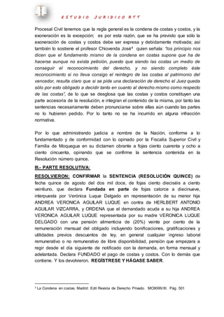 E S T U D I O J U R I D I C O R T T 
Procesal Civil tenemos que la regla general es la condena de costas y costos, y la 
exoneración es la excepción; es por esta razón, que se ha previsto que sólo la 
exoneración de costas y costos debe ser expresa y debidamente motivada; así 
también lo sostiene el profesor Chiovenda José4 quien señala: “los principio nos 
dicen que el fundamento mismo de la condena en costas supone que ha de 
hacerse aunque no exista petición, puesto que siendo las costas un medio de 
conseguir el reconocimiento del derecho, y no siendo completo éste 
reconocimiento si no lleva consigo el reintegro de las costas al patrimonio del 
vencedor, resulta claro que si se pide una declaración de derecho el Juez queda 
sólo por esto obligado a decidir tanto en cuanto al derecho mismo como respecto 
de las costas”, de lo que se desglosa que las costas y costos constituyen una 
parte accesoria de la resolución, e integran el contenido de la misma, por tanto las 
sentencias necesariamente deben pronunciarse sobre ellas aún cuando las partes 
no lo hubieren pedido. Por lo tanto no se ha incurrido en alguna infracción 
normativa. 
Por lo que administrando justicia a nombre de la Nación, conforme a lo 
fundamentado y de conformidad con lo opinado por la Fiscalía Superior Civil y 
Familia de Moquegua en su dictamen obrante a fojas ciento cuarenta y ocho a 
ciento cincuenta, opinando que se confirme la sentencia contenida en la 
Resolución número quince. 
III.- PARTE RESOLUTIVA: 
RESOLVIERON: CONFIRMAR la SENTENCIA (RESOLUCIÓN QUINCE) de 
fecha quince de agosto del dos mil doce, de fojas ciento dieciséis a ciento 
veintiuno, que declara Fundada en parte de fojas catorce a diecinueve, 
interpuesta por Verónica Luque Delgado en representación de su menor hija 
ANDREA VERONICA AGUILAR LUQUE en contra de HERLBERT ANTONIO 
AGUILAR VIZCARRA, y ORDENA que el demandado acuda a su hija ANDREA 
VERONICA AGUILAR LUQUE representada por su madre VERONICA LUQUE 
DELGADO con una pensión alimenticia de (20%) veinte por ciento de la 
remuneración mensual del obligado incluyendo bonificaciones, gratificaciones y 
utilidades previos descuentos de ley, en general cualquier ingreso laboral 
remunerativo o no remunerativo de libre disponibilidad, pensión que empezara a 
regir desde el día siguiente de notificado con la demanda, en forma mensual y 
adelantada. Declara FUNDADO el pago de costas y costos. Con lo demás que 
contiene. Y los devolvieron. REGÍSTRESE Y HÁGASE SABER. 
4 La Condena en costas. Madrid: Edit Revista de Derecho Privado. MCMXXVIII. Pág. 501 
 