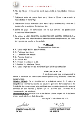 E S T U D I O J U R I D I C O R T T 
4. Plan de Alta de mi menor hijo con lo que acredito la necesidad de mi menor 
hijo. 
5. Boletas de venta de gastos de mi menor hijo en fs. 06 con lo que acredito la 
necesidad de mi menor hijo 
6. Declaración Jurada de Gastos de mi menor hijo por enfermedad y salud, con lo 
que acredito la necesidad de mi menor hijo. 
7. Boleta de pago del demandado con lo que acredito las posibilidades 
económicas del demandado. 
8. Se oficie a la UGEL GENERAL SANCHEZ CERRO (OMATE) MOQUEGUA, a 
fin de que se sirva informar sobre la situación laboral del demandado, asi como 
los ingresos que percibe el demandado 
VII. ANEXOS.- 
Se acompaña los siguientes: 
1. A.- Copia simple del DNI de la recurrente. 
1. B.- Partida de Nacimiento 
1. C.- Carnet de salud Integral 
1. D.- Papeleta de egreso 
1. E.- Plan de Alta. 
1. F.- Boletas de ventas en fs. 06. 
1. G.-Declaración Jurada de Gastos. 
1. H.- Copia simple del DNI del demandado para efecto de notificación 
POR LO EXPUESTO: 
A Ud. Señor Juez, pido se sirva admitir a 
trámite la demanda, por ofrecidos los medios probatorios y declararla fundada en 
su oportunidad. 
PRIMER OTROSI.- De conformidad con el artículo 80 del C. P. C. otorgo al 
abogado que suscribe la presente, las facultades generales de representación del 
Artículo 74 del mismo cuerpo legal, debiendo tener presente mi domicilio personal 
señalado en este recurso y declaro que el suscrito está instruido de la 
representación que se otorga. 
SEGUNDO OTROSI.-Solicito que se me expida copias simples de la demanda, 
anexos y auto admisorio de la demanda. 
Moquegua, 17 de Febrero del 2014. 
..…………………………………. 
ROSMERY TICONA TOLEDO 
CAT 2020 
……………………………………….. 
ROSMERY MANZANO MEDINA 
DNI: 40302010 
 