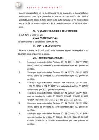 E S T U D I O J U R I D I C O R T T 
acervo documentario de la demandada no se encuentre la documentación 
sustentatoria para que procedan a realizar la cancelación del servicio 
prestado, como así se lo hice saber en la carta cursada por mi representada 
de fecha 07 de setiembre del año 2012, recepcionada el 11 de dicho mes y 
año. 
IV.- FUNDAMENTO JURÍDICO DEL PETITORIO: 
a.-Art. 1219 y 1220 del CC. 
V.-VÍA PROCEDIMENTAL: 
Le corresponde la del proceso SUMARISIMO 
VI.- MONTO DEL PETITORIO: 
Alcanza la suma de S/. 46,155.00 más intereses legales devengados y por 
devengar hasta el pago de la deuda. 
VII.- MEDIOS PROBATORIOS: 
1. Fotocopia legalizada de las Facturas 001 N° 26641 y 002 N° 07337 
con su boleta de crédito N° 028829 sustentatoria por 950 galones de 
petróleo. 
2. Fotocopia legalizada de las Facturas 001 N° 02572 y 002 N° 11970 
con su boleta de crédito N° 027272 sustentatoria por 800 galones de 
petróleo. 
3. Fotocopia legalizada de las Facturas 001 N° 02857 y 001 N° 02853 
y 002 N° 12963 y 002 N° 12967 con su boleta de crédito N° 027939 
sustentatoria por 1000 galones de petróleo. 
4. Fotocopia legalizada de las Facturas 001 N° 02852 y 002 N° 12964 
con sus boletas de crédito N° 027870, 028037, 028083, 028082, 
028157 y 027269 sustentatorias por 280 galones de petróleo. 
5. Fotocopia legalizada de las Facturas 001 N° 02855 y 002 N° 12962 
con su boleta de crédito N° 027576 sustentatoria por 500 galones de 
petróleo. 
6. Fotocopia legalizada de las Facturas 001 N° 02854 y 002 N° 12961 
con sus boletas de crédito N° 028031, 026914, 028208, 027501, 
025608 y 028038 y 027932 sustentatorias por 500 galones de 
petróleo. 
 