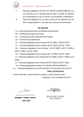E S T U D I O J U R I D I C O R T T 
7. Fotocopia legalizada del Oficio N° 208-2012-JRCHN-A/MDSC-C se 
me comunica que mi requerimiento de pago no puede ser atendido 
por la demandada ya que no cuenta con documentos sustentatorios. 
8. Fotocopia legalizada de la Carta de fecha 07 de setiembre del año 
2012, recepcionada el 11 de dicho mes y año por la demandada. 
VIII.-ANEXOS 
1-A.- Fotocopia del documento de identidad del recurrente. 
1-B.- Certificado de Vigencia de Poder. 
1-C.- Arancel judicial por ofrecimiento de Pruebas. 
1-D.- 02 derechos de Notificación. 
1-E.- Fotocopia legalizada de las Facturas 001 N° 26641 y 002 N° 07337. 
1-F.- Fotocopia legalizada de las Facturas 001 N° 02572 y 002 N° 11970. 
1-G.- Fotocopia legalizada de las Facturas 001 N° 02857 y 001 N° 02853 y 
002 N° 12963 y 002 N° 12967. 
1-H.- Fotocopia legalizada de las Facturas 001 N° 02852 y 002 N° 12964. 
1-I.- Fotocopia legalizada de las Facturas 001 N° 02855 y 002 N° 12962 con su 
boleta. 
1-J.- Fotocopia legalizada de las Facturas 001 N° 02854 y 002 N° 12961. 
1-K.- Fotocopia legalizada del Oficio N° 208-2012-JRCHN-A/MDSC-C. 
1-L.- Fotocopia legalizada de la Carta de fecha 07 de setiembre del año 2012. 
POR LO EXPUESTO: 
A usted señor juez, solicito admitir la presente y darle el trámite de ley. 
Moquegua, 2013 de Octubre del 2014 
……………………………………. 
ROSMERY TICONA TOLEDO 
CAM: 2020 
……………………………… 
ROCIO GARCIA PEREZ 
DNI: 04302010 
 