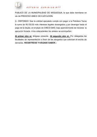 E S T U D I O J U R I D I C O R T T 
PUBLICO DE LA MUNICIPALIDAD DE MOQUEGUA, la que debe tramitarse en 
vía de PROCESO UNICO DE EJECUCION. 
2.- DISPONGO: Que la entidad ejecutada cumpla con pagar a la Petrolera Tacna 
la suma de 46,155.00 más intereses legales devengados y por devengar hasta el 
pago de la deuda, en el plazo de CINCO DIAS, bajo apercibimiento de iniciarse la 
ejecución forzada. A los antecedentes los anexos se acompañan. 
Al primer otro si: téngase presente.. Al segundo otro si: Por delegadas las 
facultades de representación a favor de los abogados que autorizan el escrito de 
demanda. REGISTRESE Y HÁGASE SABER.- 
 