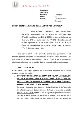 E S T U D I O J U R I D I C O R T T 
Expediente : 
Secretario : 
Cuaderno : Principal 
Escrito : 02 
Sumilla : Contestación de 
Demanda 
SEÑOR JUEZ DEL JUZGADO DE PAZ LETRADO DE MOQUEGUA 
MUNICIPALIDAD DISTRITAL SAN CRISTÓBAL-CALACOA, 
representada por su Alcalde Sr. ROGELIO NINA 
MAMANI, identificado con DNI N° 00221133 con domicilio real en 
Calle Lima S/N. con casilla electrónica N° 4343 y domicilio procesal 
en calle Ayacucho N -34, en autos sobre OBLIGACION DE DAR 
SUMA DE DINERO que me sigue la PETROLERA DE TACNA 
EIRL. A Ud. me presento y digo: 
Que, con la calidad antes expuesta, cumpla con apersonarme en el 
presente proceso, señalando por mi domicilio procesal y casilla electrónica, los 
que indico en el exordio del presente, lugar a donde se me notificaran los 
ulteriores resoluciones que se expidan durante el sequito de la presente causa. 
POR LO EXPUESTO: 
A Ud., señor Juez, ruego tenerme por apersonado, señalando mi domicilio 
procesal y casilla electrónica. 
I. CONTRADICCION BASADA EN ESTAR CANCELADA LA DEUDA, LO 
QUE SE ACREDITARA CON LA PLANILLA ELECTRONICA – PDT 601 
SUNAT, CORRESPONDIENTE AL PERIODO DE GOBERNACION DEL 
ALCALDE JUAN ROGELIO NINA MAMANI. 
En base a lo dispuesto en el apartado 1 del Inc. B) del art. 38 del TUO de la 
ley del sistema privada de administración de fondo de pensiones, aprobado 
por D.S. N° 054-97-ef, modificada por la segunda disposición modificatoria 
de la ley N° 29497, para lo cual adjunto las PLANILLAS ELECTRONICAS – 
PDT 601 SUNAT de los periodo 06 de noviembre del año 2009 hasta el 03 
 