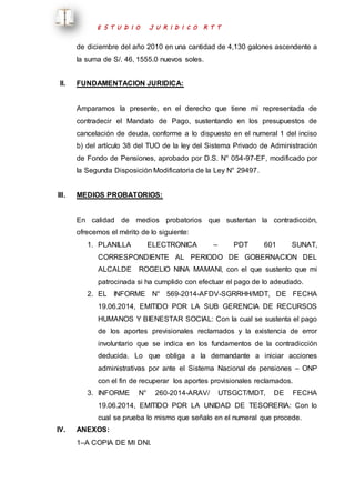 E S T U D I O J U R I D I C O R T T 
de diciembre del año 2010 en una cantidad de 4,130 galones ascendente a 
la suma de S/. 46, 1555.0 nuevos soles. 
II. FUNDAMENTACION JURIDICA: 
Amparamos la presente, en el derecho que tiene mi representada de 
contradecir el Mandato de Pago, sustentando en los presupuestos de 
cancelación de deuda, conforme a lo dispuesto en el numeral 1 del inciso 
b) del artículo 38 del TUO de la ley del Sistema Privado de Administración 
de Fondo de Pensiones, aprobado por D.S. N° 054-97-EF, modificado por 
la Segunda Disposición Modificatoria de la Ley N° 29497. 
III. MEDIOS PROBATORIOS: 
En calidad de medios probatorios que sustentan la contradicción, 
ofrecemos el mérito de lo siguiente: 
1. PLANILLA ELECTRONICA – PDT 601 SUNAT, 
CORRESPONDIENTE AL PERIODO DE GOBERNACION DEL 
ALCALDE ROGELIO NINA MAMANI, con el que sustento que mi 
patrocinada si ha cumplido con efectuar el pago de lo adeudado. 
2. EL INFORME N° 569-2014-AFDV-SGRRHH/MDT, DE FECHA 
19.06.2014, EMITIDO POR LA SUB GERENCIA DE RECURSOS 
HUMANOS Y BIENESTAR SOCIAL: Con la cual se sustenta el pago 
de los aportes previsionales reclamados y la existencia de error 
involuntario que se indica en los fundamentos de la contradicción 
deducida. Lo que obliga a la demandante a iniciar acciones 
administrativas por ante el Sistema Nacional de pensiones – ONP 
con el fin de recuperar los aportes provisionales reclamados. 
3. INFORME N° 260-2014-ARAV/ UTSGCT/MDT, DE FECHA 
19.06.2014, EMITIDO POR LA UNIDAD DE TESORERIA: Con lo 
cual se prueba lo mismo que señalo en el numeral que procede. 
IV. ANEXOS: 
1–A COPIA DE MI DNI. 
 