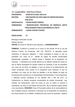 E S T U D I O J U R I D I C O R T T 
1er. Juzgado Mixto – Sede Nuevo Palacio 
EXPEDIENTE : 00300-2013-0-2801-JM-LA-01 
MATERIA : OBLIGACION DE DAR SUMA DE DINERO INICIADAS 
POR AFPS 
ESPECIALISTA : PEDRO PEREZ TORRES 
DEMANDADO : MUNICIPALIDAD PROVINCIAL DE MARISCAL NIETO 
PROCURADOR PUBLICO DE MARISCAL NIETO 
DEMANDANTE : JUANA CHAVEZ CHAVEZ 
RESOLUCION : 01 
Moquegua veinticuatro de julio 
Del dos mil trece 
VISTOS: El escrito N° 389-2014 que antecede; y, CONSIDERANDO: 
PRIMERO: Conforme lo previsto en el inciso b) del artículo 38 de la Ley del 
Sistema Privado de Pensiones TUO D.S. 054-97-E, el ejecutado podrá 
contradecir la ejecución alegando: 1. Estar cancelada la deuda, lo que se 
acreditara con copia de la planilla de pagos de aportes previsionales 
debidamente cancelada; 2 nulidad formal o falsedad de la liquidación de 
cobranza; 3 inexistencia del vínculo laboral con el afiliado durante los meses en 
que se habría devengado los aportes materia de cobranza, lo que se acreditara 
con copia de los libros de planillas; 4 error de hecho en la determinación del 
monto consignado como deuda en la liquidación para cobranza, lo que se 
acreditara con copia de los libros de planillas o de las boletas de pago de 
remuneraciones suscritas por el representante del demandado; 5 las excepciones 
y defensas previas señaladas en los artículos 446 y 455 del CPC. La 
contradicción se deberá presentar acompañada de prueba documental que 
acredite sus fundamentos, salvo los casos en que se refiere el numeral 2 
precedente y el inciso 3) del Artículo 446 del CPC. No se admitirá prueba distinta 
a los documentos. SEGUNDO: Que el Procurador público de la municipalidad de 
San Cristóbal Caracoa contradice la demanda por el fundamento de inexistencia 
del vínculo laboral con el afiliado, contradicción que reúne los requisitos exigidos 
 