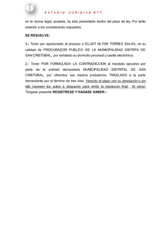 E S T U D I O J U R I D I C O R T T 
en la norma legal, acotada, ha sido presentada dentro del plazo de ley. Por tanto 
estando a los considerando expuestos: 
SE RESUELVE: 
1.- Tener por apersonado al proceso a ELLIOT NLTON TORRES SALAS, en su 
calidad de PROCURADOR PUBLICO DE LA MUNICIPALIDAD DISTRITA DE 
SAN CRISTOBAL, por señalado su domicilio procesal y casilla electrónica. 
2.- Tener POR FORMULADA LA CONTRADICCION al mandato ejecutivo por 
parte de la entidad demandada MUNICIPALIDAD DISTRITAL DE SAN 
CRISTOBAL, por ofrecidos sus medios probatorios. TRASLADO a la parte 
demandante por el término de tres días. Vencido el plazo con su absolución o sin 
ella ingresen los autos a despacho para emitir la resolución final. Al otrosí: 
Téngase presente REGISTRESE Y HAGASE SABER.- 
 