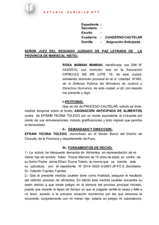 E S T U D I O J U R I D I C O R T T 
Expediente : 
Secretario : 
Escrito : 
Cuaderno : CUADERNO CAUTELAR 
Sumilla : Asignación Anticipada 
SEÑOR JUEZ DEL SEGUNDO JUZGADO DE PAZ LETRADO DE LA 
PROVINCIA DE MARISCAL NIETO.- 
ROSA MAMANI MAMANI, identificada con DNI N° 
04302010, con domicilio real en la Asociación 
CIPRECES MZ M8 LOTE 16, de esta ciudad, 
señalando domicilio procesal en el Jr. Libertad N°485, 
de la Defensa Pública del Ministerio de Justicia y 
Derechos Humanos, de esta ciudad, a Ud. con respeto 
me presento y digo: 
I.-PETITORIO: 
Que en vía de PROCESO CAUTELAR, solicito se dicte 
medida temporal sobre el fondo, ASIGNACIÓN ANTICIPADA DE ALIMENTOS 
contra de EFRAIN TICONA TOLEDO por un monto equivalente al cincuenta por 
ciento de sus remuneraciones, incluido gratificaciones y todo ingreso que perciba 
el demandado. 
II.- DEMANDADO Y DIRECCION: 
EFRAIN TICONA TOLEDO, domiciliado en el Sector Barco del Distrito de 
Chucuito de la Provincia y departamento de Puno. 
III.- FUNDAMENTOS DE HECHO: 
1.- La actora, ha interpuesto demanda de Alimentos en representación de mi 
menor hijo de nombre Yuber Ticona Mamani de 15 años de edad, en contra de 
su Señor Padre Jaime Efrain Ticona Toledo, la misma que se tramita ante 
su judicatura, con el expediente N° 2014- 0020 -0-2801-JP-FC-0 ,Secretario 
Dr. Valentín Fuentes Fuentes. 
2.- Que la presente medida cautelar tiene como finalidad, asegurar el resultado 
del referido proceso de alimentos. En efecto esta medida cautelar encuentra su 
razón debido a que existe peligro en la demora del proceso principal iniciado, 
puesto que durante el lapso de tiempo en que el Juzgado ventile la causa y falle a 
mi favor, aunado a la precaria situación económica por las que atraviesa la 
recurrente, conjuntamente con mi menor hijo, estaría en peligro mi subsistencia, 
 