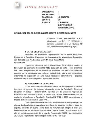 E S T U D I O J U R I D I C O R T T 
EXPEDIENTE : 
SECRETARIO : 
CUADERNO : PRINCIPAL 
ESCRITO : 01 
SUMILLA :DEMANDA 
CONTENCIOSO 
ADMINISTRATIVO 
SEÑOR JUEZ DEL SEGUNDO JUZGADO MIXTO DE MARISCAL NIETO 
CARMEN JULIA ANCHAPURE CRUZ 
identificada con D.N.I .Nº 10790359, y 
domicilio procesal en el Jr. Cumaná Nº 
550, ante usted me presento y digo: 
I) DATOS DEL DEMANDADO: 
Ministerio de Educación, representado por el señor Procurador 
Público de la República, Encargado de los Asuntos del Ministerio de Educación, 
con domicilio en la Av. Sánchez Cerro Nº 2150, Jesús María. 
II) PETICIÓN 
Interpongo demanda en lo Contencioso Administrativa contra la 
Resolución de Secretaría General Nº 1553-2009-E.D, de fecha 18 de diciembre 
del 2009, recepcionado por mi parte 04 de enero del 22010 en curso, conforme 
aparece de la constancia que adjunto; declarándola nula y por consiguiente 
ordenando la expedición de una nueva resolución administrativa pagando 
conforme a ley el subsidio por luto y gastos de sepelio. 
III) FUNDAMENTOS DE HECHO: 
1.- La resolución administrativa, motivo de la impugnación, declara 
infundado el recurso de revisión interpuesto contra la Resolución Directoral 
Regional Nº 02322 – 2009-DRELM, expedido por la Dirección Regional de 
Educación de Lima Metropolitana, la misma que declara infundado el recurso de 
apelación al confirmar la Resolución Directoral Nº 3122 – 2008 expedido por la 
Unidad de Gestión Educativa Local Nº 07. 
2.- La petición ante la autoridad administrativa ha sido para que me 
otorgue los beneficios remunerativos a mi favor de subsidio por luto. y gasto de 
sepelio, teniendo en cuenta como base la remuneración íntegra o total por 
fallecimiento de mi recordada madre doña Cristina Emilia Cruz Guerrero. Todo 
ello en estricto cumplimiento de la Ley del Profesorado 24029 y su modificatoria 
25212 y su Reglamento, aprobado por el D.S. Nº 19 – 90 -E.D. 
 