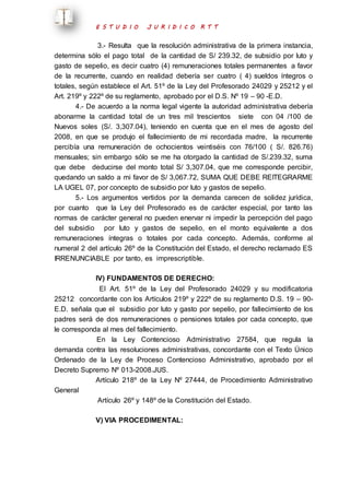 E S T U D I O J U R I D I C O R T T 
3.- Resulta que la resolución administrativa de la primera instancia, 
determina sólo el pago total de la cantidad de S/ 239.32, de subsidio por luto y 
gasto de sepelio, es decir cuatro (4) remuneraciones totales permanentes a favor 
de la recurrente, cuando en realidad debería ser cuatro ( 4) sueldos íntegros o 
totales, según establece el Art. 51º de la Ley del Profesorado 24029 y 25212 y el 
Art. 219º y 222º de su reglamento, aprobado por el D.S. Nº 19 – 90 -E.D. 
4.- De acuerdo a la norma legal vigente la autoridad administrativa debería 
abonarme la cantidad total de un tres mil trescientos siete con 04 /100 de 
Nuevos soles (S/. 3,307.04), teniendo en cuenta que en el mes de agosto del 
2008, en que se produjo el fallecimiento de mi recordada madre, la recurrente 
percibía una remuneración de ochocientos veintiséis con 76/100 ( S/. 826.76) 
mensuales; sin embargo sólo se me ha otorgado la cantidad de S/.239.32, suma 
que debe deducirse del monto total S/ 3,307.04, que me corresponde percibir, 
quedando un saldo a mi favor de S/ 3,067.72, SUMA QUE DEBE REITEGRARME 
LA UGEL 07, por concepto de subsidio por luto y gastos de sepelio. 
5.- Los argumentos vertidos por la demanda carecen de solidez jurídica, 
por cuanto que la Ley del Profesorado es de carácter especial, por tanto las 
normas de carácter general no pueden enervar ni impedir la percepción del pago 
del subsidio por luto y gastos de sepelio, en el monto equivalente a dos 
remuneraciones íntegras o totales por cada concepto. Además, conforme al 
numeral 2 del artículo 26º de la Constitución del Estado, el derecho reclamado ES 
IRRENUNCIABLE por tanto, es imprescriptible. 
IV) FUNDAMENTOS DE DERECHO: 
El Art. 51º de la Ley del Profesorado 24029 y su modificatoria 
25212 concordante con los Artículos 219º y 222º de su reglamento D.S. 19 – 90- 
E.D. señala que el subsidio por luto y gasto por sepelio, por fallecimiento de los 
padres será de dos remuneraciones o pensiones totales por cada concepto, que 
le corresponda al mes del fallecimiento. 
En la Ley Contencioso Administrativo 27584, que regula la 
demanda contra las resoluciones administrativas, concordante con el Texto Único 
Ordenado de la Ley de Proceso Contencioso Administrativo, aprobado por el 
Decreto Supremo Nº 013-2008.JUS. 
Artículo 218º de la Ley Nº 27444, de Procedimiento Administrativo 
General 
Artículo 26º y 148º de la Constitución del Estado. 
V) VIA PROCEDIMENTAL: 
 