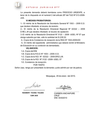 E S T U D I O J U R I D I C O R T T 
La presente demanda deberá tramitarse como PROCESO URGENTE, a 
tenor de lo dispuesto en el numeral 2 del artículo 26º del TUO Nº 013-2008- 
JUS. 
VI MEDIOS PROBATORIOS: 
1.- El mérito de la Resolución de Secretaría General Nº 1553 – 2009 E.D. 
que declara infundado el recurso de revisión. 
2.- El mérito de la Resolución Directoral Regional Nº 02322 – 2009 
D.RE.L.M que declara infundado el recurso de apelación. 
3.-El mérito de la Resolución Directoral Nº 3122 – 2008 -UGEL Nº 07 que 
otorga subsidio por luto, sólo la cantidad de S/.239.32. 
4.- Copia de la Constancia de recepción de la RSG Nº 1553-2009-ED 
5.- El mérito del expediente administrativo que deberá remitir el Ministerio 
de Educación en su condición de demandado. 
VII) ANEXOS: 
1.A. Copia del DNI 
1.B. Copia de la R.S.G Nº 1553 – 2009- E.D. 
1.C. Copia de la R.D. Nº 02322 – 2009 DR.E.LM. 
1.D..Copia de la R.D. Nº 3122 –2008- UGEL 07 
1.E. Constancia de recepción. 
POR TANTO: 
Señor Juez, tenga por presentado la demanda y pido admitir por ser de justicia. 
Moquegua, 29 de enero del 2010. 
----------------------------------------- 
ROSMERY TICONA TOLEDO 
CAM 2030 
………………………………… 
CARMEN ANCHAPURE 
CRUZ 
DNI: 04302010 
 