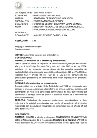E S T U D I O J U R I D I C O R T T 
2do Juzgado. Mixto - Sede Nuevo Palacio 
EXPEDIENTE : 00540-2013-0-2801-JM-LA-02 
MATERIA : REINTEGRO DE PENSION DE JUBILACION 
ESPECIALISTA : EDGAR CATACORA GUTIERREZ 
DEMANDADO : UNIDAD DE GESTION EDUCATIVA LOCAL DE MCAL 
NIETO : DIRECCION REGIONAL DE EDUCACION MOQUEGUA , 
: PROCURADOR PUBLICO DEL GOB. REG. DE 
MOQUEGUA, 
DEMANDANTE : ANCHAPURE CRUZ, CARMEN JULIA 
RESOLUCION : 01 
Moquegua veinticuatro de julio 
Del dos mil trece 
VISTOS: La demanda y anexos que anteceden; y, 
CONSIDERANDO: 
PRIMERO: Calificación de la demanda y admisibilidad: 
Que la demanda reúne los requisitos de admisibilidad exigidos por los artículos 
424 y 425 del Código Procesal Civil y artículo 22 del TUO de la Ley 27584, 
asimismo no se encuentra incursa dentro de las causales generales de 
inadmisibilidad e improcedencia que establecen los artículos 426 y 427 del Código 
Procesal Civil y artículo 23 del TUO de la Ley 27584, concurriendo los 
presupuestos procesales y las condiciones de la acción exigidos por los preceptos 
glosados. 
SEGUNDO: Competencia y vía procedimental 
De conformidad con el artículo 10 del TUO de la Ley 27584, es competente para 
conocer el proceso contencioso administrativo en primera instancia, a elección del 
demandante, el Juez en lo contencioso administrativo del lugar del domicilio del 
demandado o del lugar donde se produjo la actuación materia de la demanda o el 
silencio administrativo. 
TERCERO: Tratándose de procesos contenciosos administrativos el Juez 
ordenará a la entidad administrativa que remita el expediente administrativo 
relacionado con la actuación impugnable de conformidad con el artículo 24 del 
TUO de la Ley 27584. 
SE RESUELVE: 
PRIMERO: ADMITIR a trámite la demanda CONTENCIOSO ADMINISTRATIVO 
sobre a) Nulidad parcial de la Resolución Directoral Sub Regional N° 0689 de 
fecha diecinueve de junio de mil novecientos noventa y ocho, b) Nulidad Total de 
 