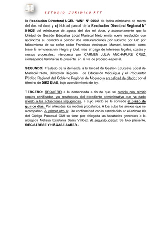 E S T U D I O J U R I D I C O R T T 
la Resolución Directoral UGEL “MN” N° 00541 de fecha veintinueve de marzo 
del dos mil doce y c) Nulidad parcial de la Resolución Directoral Regional N° 
01025 del veintinueve de agosto del dos mil doce, y accesoriamente que la 
Unidad de Gestión Educativa Local Mariscal Nieto emita nueva resolución que 
reconozca su derecho a percibir dos remuneraciones por subsidio por luto por 
fallecimiento de su señor padre Francisco Anchapure Mamani, teniendo como 
base la remuneración integra y total, más el pago de intereses legales, costas y 
costos procesales; interpuesta por CARMEN JULIA ANCHAPURE CRUZ, 
corresponde tramitarse la presente en la vía de proceso especial. 
SEGUNDO: Traslado de la demanda a la Unidad de Gestión Educativa Local de 
Mariscal Nieto, Dirección Regional de Educación Moquegua y el Procurador 
Público Regional del Gobierno Regional de Moquegua en calidad de citado; por el 
término de DIEZ DIAS, bajo apercibimiento de ley. 
TERCERO: REQUERIR a la demandada a fin de que se cumpla con remitir 
copias certificadas y/o recateadas del expediente administrativo que ha dado 
merito a las actuaciones impugnadas, a cuyo efecto se le concede el plazo de 
quince días. Por ofrecidos los medios probatorios. A los autos los anexos que se 
acompañan. Al primer otro si: De conformidad con lo establecido en el artículo 80 
del Código Procesal Civil se tiene por delegada las facultades generales a la 
abogada Melissa Estefanía Salas Valdez. Al segundo otrosí: Se tuvo presente. 
REGISTRESE Y HÁGASE SABER.- 
 