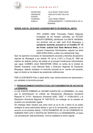 E S T U D I O J U R I D I C O R T T 
SECRETARIA : ALVA ROCIO VEREZ SOSA 
EXPEDIENTE : 00345.2013-0-2801-JM-LA-02 
ESCRITO : 01 
CUADERNO : JUAN PEREZ TORRES 
SUMILLA : APERSONAMIENTO Y CONTESTACION DE LA 
DEMANDA 
SEÑOR JUEZ EL SEGUNDO JUEZGADO MIXTO DE MARISCAL NIETO. 
TITO JUAREZ DIAZ, Procurador Publico Regional, 
Encargado de los Asuntos Judiciales, por R.E.R.N° 
668-2013.GR/MOQ, identificado con DNI N° 04030405; 
con domicilio real en calle Junín D-23 Moquegua, y 
señalando domicilio procesal en el Casillero N° 12 
del Poder Judicial Sub Sede Mariscal Nieto, en el 
proceso Contencioso Administrativo, seguido por doña 
GABI SOSA SOSA, a usted muy atentamente digo: 
Que me apersono al proceso en representación acciones y derechos del gobierno 
regional de Moquegua y por artículo 78° de la L.O.P.J y D.Leg N° 1068 del 
sistema de defensa jurídica del estado en el proceso Contencioso Administrativo 
que sigue: CARMEN JULIA ENCHAPARE CRUZ, en contra de la Unidad de 
Gestión Educativa Local Mariscal Nieto y Dirección Regional de Educación 
Moquegua, dejando señalado mi domicilio procesal en el exordio del presente, 
lugar en donde se me dejaran las posteriores notificaciones 
POR LO EXPUESTO Pido a usted Señor Juez, solicito tenerme por apersonado y 
por señalado mi domicilio procesal. 
1.- PRONUNCIAMIENTO RESPECTO DE LOS FUNDAMENTOS DE HECHO DE 
LA DEMANDA: 
A LOS PUNTOS PRIMERO AL DECIMO CUARTO DE LA DEMANDA.- Es cierto 
que la administración ha emitido las Resoluciones (Resolucion Directorial 
Regional N° 01151, Resolucion Directorial UGEL “GSC” n° 01299-22012 y la 
Resolucion Directorial Regional N° 0057-2013) sin embargo se ha actuado de 
acuerdo a la normatividad vigente. 
Sin embargo debo recalcar que dicho bono ya se le dio y ahora no se puede 
reintegrar la suma peticionada debido a que no le corresponde, y además que no 
acciono en el momento debido. Y EFECTIVAMENTE SE LA HA OTORGADO EL 
SUBSIDIO POR LUTO Y GASTOS DE SEPEPLIO A LA DEMANDANTE, en base 
a la remuneración total permanente, como lo establece la norma vigente. 
 