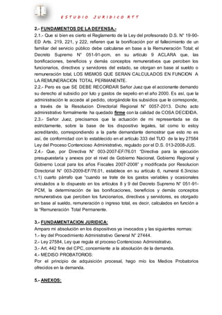 E S T U D I O J U R I D I C O R T T 
2.- FUNDAMENTOS DE LA DEFENSA.- 
2.1.- Que si bien es cierto el Reglamento de la Ley del profesorado D.S. N° 19-90- 
ED Arts. 219, 221, y 222, refieren que la bonificación por el fallecimiento de un 
familiar del servicio público debe calcularse en base a la Remuneración Total; el 
Decreto Supremo N° 051-91-pcm, en su artículo 9 ACLARA que, las 
bonificaciones, beneficios y demás conceptos remunerativos que perciben los 
funcionarios, directivos y servidores del estado, se otorgan en base al sueldo o 
remuneración total, LOS MISMOS QUE SERAN CALCULADOS EN FUNCION A 
LA REMUNERACION TOTAL PERMANENTE. 
2.2.- Pero es que SE DEBE RECORDAR Señor Juez que el accionante demando 
su derecho al subsidio por luto y gastos de sepelio en el año 2000. Es así, que la 
administración le accede al pedido, otorgándole los subsidios que le corresponde, 
a través de la Resolucion Directorial Regional N° 0057-2013. Dicho acto 
administrativo formalmente ha quedado firme con la calidad de COSA DECIDIDA. 
2.3.- Señor Juez, precisamos que la actuación de mi representada se da 
estrictamente, sobre la base de los dispositivo legales, tal como lo estoy 
acreditando, correspondiendo a la parte demandante demostrar que esto no es 
así, de conformidad con lo establecido en el artículo 333 del TUO de la ley 27584 
Ley del Proceso Contencioso Administrativo, regulado por el D.S. 013-2008-JUS. 
2.4.- Que, por Directiva N° 003-2007-EF/76.01 “Directiva para la ejecución 
presupuestaria y anexos por el nivel de Gobierno Nacional, Gobierno Regional y 
Gobierno Local para los años Fiscales 2007-2008” y modificada por Resolucion 
Directorial N° 003-2009-EF/76.01, establece en su artículo 6, numeral 6.3inciso 
c.1) cuarto párrafo que “cuando se trate de los gastos variables y ocasionales 
vinculados a lo dispuesto en los artículos 8 y 9 del Decreto Supremo N° 051-91- 
PCM, la determinación de las bonificaciones, beneficios y demás conceptos 
remunerativos que perciben los funcionarios, directivos y servidores, es otorgado 
en base al sueldo, remuneración o ingreso total, es decir, calculados en función a 
la “Remuneración Total Permanente. 
3.- FUNDAMENTACION JURIDICA: 
Amparo mi absolución en los dispositivos ya invocados y las siguientes normas: 
1.- ley del Procedimiento Administrativo General N° 27444. 
2.- Ley 27584, Ley que regula el proceso Contencioso Administrativo. 
3.- Art. 442 fine del CPC, concerniente a la absolución de la demanda. 
4.- MEDISO PROBATORIOS: 
Por el principio de adquisición procesal, hago mío los Medios Probatorios 
ofrecidos en la demanda. 
5.- ANEXOS: 
 