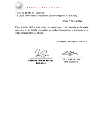 E S T U D I O J U R I D I C O R T T 
1-A Copia de DNI del Recurrente. 
1-b Copia certificada de la resolución Ejecutiva Regional N° 007-2013. 
POR LO EXPUESTO 
Pido a Usted Señor Juez, tener por apersonado y por absuelta la demanda. 
Asimismo en su debida oportunidad se declare improcedente o infundada, en la 
etapa procesal correspondiente. 
Moquegua 15 de agosto del 2014 
…………………………………. 
ROSMERY TICONA TOLEDO 
CAM: 2030 
………………………………… 
TITO JUAREZ DIAZ 
DNI: 04302010 
 