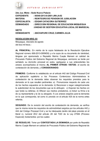 E S T U D I O J U R I D I C O R T T 
2do Juz. Mixto - Sede Nuevo Palacio 
EXPEDIENTE : 00540-2013-0-2801-JM-LA-02 
MATERIA : REINTEGRO DE PENSION DE JUBILACION 
ESPECIALISTA : EDGAR CATACORA GUTIERREZ 
DEMANDADO : DIRECCION REGIONAL DE EDUCACION MOQUEGUA 
:UNIDAD DE GESTION EDUCATIVA LOCAL DE MARISCAL 
NIETO 
DEMANDANTE : ANCHAPURE CRUZ, CARMEN JULIA 
RESOLUCION NRO. 03 
Moquegua, dieciséis de agosto 
del dos mil trece.- 
AL PRINCIPAL: En mérito de la copia fedateada de la Resolución Ejecutiva 
Regional número 668-2013-GR/MOQ y a la copia de su documento de identidad, 
téngase por apersonado a Reynaldo Marino Cuayla Mamani en calidad de 
Procurado Público del Gobierno Regional de Moquegua, asimismo se tiente por 
señalado su domicilio procesal en autos, agréguese a sus antecedentes los 
anexos acompañados al mismo; AL PRIMER OTROSI: VISTOS: el escrito de 
contestación de demanda, y CONSIDERANDO: 
PRIMERO: Conforme lo establecido en el artículo 442 del Código Procesal Civil 
de aplicación supletoria a los Procesos Contencioso Administrativos la 
contestación de la demanda debe observar los requisitos previstos para la 
demanda en lo que resulten pertinentes: a) Pronunciarse respecto de cada uno 
de los hechos expuestos en la demanda. b) Reconocer o negar categóricamente 
la autenticidad de los documentos que se le atribuyen. c) Exponer los hechos en 
que funda su defensa. d) Ofrecer sus medios probatorios. e) Incluir su firma o la 
de su representante y la de su abogado. f) Los anexos exigidos para la demanda 
en lo que corresponda, tal como lo previsto en el artículo 425 de la norma antes 
referida. 
SEGUNDO: De la revisión del escrito de contestación de demanda, se verifica 
que la misma reúne los requisitos de admisibilidad exigidos por los artículos 442 y 
444 del Código Procesal Civil y se ha interpuesto dentro del plazo previsto en el 
literal c), numeral 28.2 del artículo 28 del TUO de la Ley 27584 (Proceso 
Especial); fundamentos por los cuales: 
SE RESUELVE: Tener por CONTESTADA LA DEMANDA por parte de Reynaldo 
Marino Cuayla Mamani en calidad de Procurado Público del Gobierno Regional de 
 