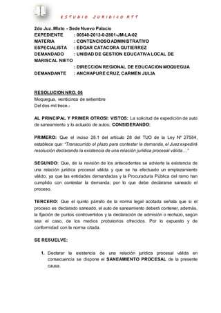 E S T U D I O J U R I D I C O R T T 
2do Juz. Mixto - Sede Nuevo Palacio 
EXPEDIENTE : 00540-2013-0-2801-JM-LA-02 
MATERIA : CONTENCIOSO ADMINISTRATIVO 
ESPECIALISTA : EDGAR CATACORA GUTIERREZ 
DEMANDADO : UNIDAD DE GESTION EDUCATIVA LOCAL DE 
MARISCAL NIETO 
: DIRECCION REGIONAL DE EDUCACION MOQUEGUA 
DEMANDANTE : ANCHAPURE CRUZ, CARMEN JULIA 
RESOLUCION NRO. 06 
Moquegua, veinticinco de setiembre 
Del dos mil trece.- 
AL PRINCIPAL Y PRIMER OTROSI: VISTOS: La solicitud de expedición de auto 
de saneamiento y lo actuado de autos; CONSIDERANDO: 
PRIMERO: Que el inciso 28.1 del artículo 28 del TUO de la Ley Nº 27584, 
establece que: “Transcurrido el plazo para contestar la demanda, el Juez expedirá 
resolución declarando la existencia de una relación jurídica procesal válida…” 
SEGUNDO: Que, de la revisión de los antecedentes se advierte la existencia de 
una relación jurídica procesal válida y que se ha efectuado un emplazamiento 
válido, ya que las entidades demandadas y la Procuraduría Pública del ramo han 
cumplido con contestar la demanda; por lo que debe declararse saneado el 
proceso. 
TERCERO: Que el quinto párrafo de la norma legal acotada señala que si el 
proceso es declarado saneado, el auto de saneamiento deberá contener, además, 
la fijación de puntos controvertidos y la declaración de admisión o rechazo, según 
sea el caso, de los medios probatorios ofrecidos. Por lo expuesto y de 
conformidad con la norma citada. 
SE RESUELVE: 
1. Declarar la existencia de una relación jurídica procesal válida en 
consecuencia se dispone el SANEAMIENTO PROCESAL de la presente 
causa. 
 