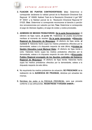 E S T U D I O J U R I D I C O R T T 
2. FIJACION DE PUNTOS CONTROVERTIDOS: Uno: Determinar si 
corresponde declararse la nulidad parcial de la Resolución Directoral Sub 
Regional N° 00689; Nulidad Total de la Resolución Directoral U gel “MN” 
N° 00541 y la Nulidad parcial de la Resolución Directoral Regional N° 
01025. Dos: Determinar si corresponde reconocerse el derecho a percibir 
dos remuneraciones por subsidio por luto; Tres: Determinar si corresponde 
el pago de intereses legales y el pago de costas y costos procesales. 
3. ADMISION DE MEDIOS PROBATORIOS: De la parte Demandante(s): Al 
ofertorio de fojas nueve, al punto VI: Tratándose de prueba documental 
merítese al momento de resolver. De la parte demandada: a)Dirección 
Regional de Educación de Moquegua: Al ofertorio de fojas veinte, al 
numeral 4: Habiendo hecho suyos los medios probatorios ofrecidos por la 
demandante, estese a lo dispuesto respecto de este último; b)Unidad de 
Gestión Educativa Local Mariscal Nieto: Al ofertorio de fojas treinta y 
ocho: Habiendo hecho suyos los medios probatorios ofrecidos por la 
demandante, estese a lo dispuesto respecto de este último; c)Procurador 
Publico Regional encargado de los Asuntos Judiciales del Gobierno 
Regional de Moquegua: Al ofertorio de fojas treinta: Habiendo hecho 
suyos los medios probatorios ofrecidos por la demandante, estese a lo 
dispuesto respecto de este último. 
4. No requiriendo los medios probatorios de actuación, SE PRESCINDE de la 
realización de la AUDIENCIA DE PRUEBAS, dándose por actuadas las 
mismas. 
5. Remítase los autos a la FISCALIA PROVINCIAL para que proceda 
conforme a sus atribuciones. REGISTRESE Y HÁGASE SABER.- 
 