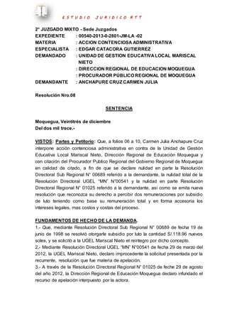 E S T U D I O J U R I D I C O R T T 
2° JUZGADO MIXTO - Sede Juzgados 
EXPEDIENTE : 00540-2013-0-2801-JM-LA -02 
MATERIA : ACCION CONTENCIOSA ADMINISTRATIVA 
ESPECIALISTA : EDGAR CATACORA GUTIERREZ 
DEMANDADO : UNIDAD DE GESTION EDUCATIVA LOCAL MARISCAL 
NIETO 
: DIRECCION REGIONAL DE EDUCACION MOQUEGUA 
: PROCURADOR PÚBLICO REGIONAL DE MOQUEGUA 
DEMANDANTE : ANCHAPURE CRUZ CARMEN JULIA 
Resolución Nro.08 
SENTENCIA 
Moquegua, Veintitrés de diciembre 
Del dos mil trece.- 
VISTOS: Partes y Petitorio: Que, a folios 06 a 10, Carmen Julia Anchapure Cruz 
interpone acción contenciosa administrativa en contra de la Unidad de Gestión 
Educativa Local Mariscal Nieto, Dirección Regional de Educación Moquegua y 
con citación del Procurador Publico Regional del Gobierno Regional de Moquegua 
en calidad de citado, a fin de que se declare nulidad en parte la Resolución 
Directoral Sub Regional N° 00689 referido a la demandante, la nulidad total de la 
Resolución Directoral UGEL “MN” N°00541 y la nulidad en parte Resolución 
Directoral Regional N° 01025 referido a la demandante, así como se emita nueva 
resolución que reconozca su derecho a percibir dos remuneraciones por subsidio 
de luto teniendo como base su remuneración total y en forma accesoria los 
intereses legales, mas costos y costas del proceso. 
FUNDAMENTOS DE HECHO DE LA DEMANDA. 
1.- Que, mediante Resolución Directoral Sub Regional N° 00689 de fecha 19 de 
junio de 1998 se resolvió otorgarle subsidio por luto la cantidad S/.118.96 nuevos 
soles, y se solicitó a la UGEL Mariscal Nieto el reintegro por dicho concepto. 
2.- Mediante Resolución Directoral UGEL “MN” N°00541 de fecha 29 de marzo del 
2012, la UGEL Mariscal Nieto, declaro improcedente la solicitud presentada por la 
recurrente, resolución que fue materia de apelación. 
3.- A través de la Resolución Directoral Regional N° 01025 de feche 29 de agosto 
del año 2012, la Dirección Regional de Educación Moquegua declaro infundado el 
recurso de apelación interpuesto por la actora. 
 