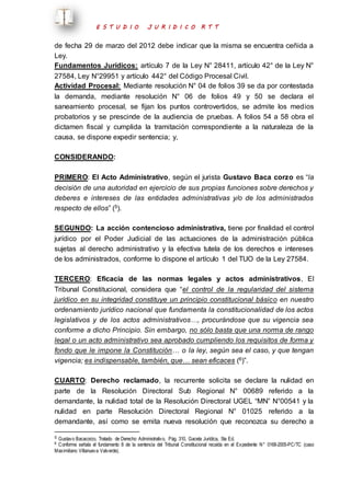 E S T U D I O J U R I D I C O R T T 
de fecha 29 de marzo del 2012 debe indicar que la misma se encuentra ceñida a 
Ley. 
Fundamentos Jurídicos: artículo 7 de la Ley N° 28411, artículo 42° de la Ley N° 
27584, Ley N°29951 y artículo 442° del Código Procesal Civil. 
Actividad Procesal: Mediante resolución N° 04 de folios 39 se da por contestada 
la demanda, mediante resolución N° 06 de folios 49 y 50 se declara el 
saneamiento procesal, se fijan los puntos controvertidos, se admite los medios 
probatorios y se prescinde de la audiencia de pruebas. A folios 54 a 58 obra el 
dictamen fiscal y cumplida la tramitación correspondiente a la naturaleza de la 
causa, se dispone expedir sentencia; y, 
CONSIDERANDO: 
PRIMERO: El Acto Administrativo, según el jurista Gustavo Baca corzo es “la 
decisión de una autoridad en ejercicio de sus propias funciones sobre derechos y 
deberes e intereses de las entidades administrativas y/o de los administrados 
respecto de ellos” (5). 
SEGUNDO: La acción contencioso administrativa, tiene por finalidad el control 
jurídico por el Poder Judicial de las actuaciones de la administración pública 
sujetas al derecho administrativo y la efectiva tutela de los derechos e intereses 
de los administrados, conforme lo dispone el artículo 1 del TUO de la Ley 27584. 
TERCERO: Eficacia de las normas legales y actos administrativos, El 
Tribunal Constitucional, considera que “el control de la regularidad del sistema 
jurídico en su integridad constituye un principio constitucional básico en nuestro 
ordenamiento jurídico nacional que fundamenta la constitucionalidad de los actos 
legislativos y de los actos administrativos…, procurándose que su vigencia sea 
conforme a dicho Principio. Sin embargo, no sólo basta que una norma de rango 
legal o un acto administrativo sea aprobado cumpliendo los requisitos de forma y 
fondo que le impone la Constitución… o la ley, según sea el caso, y que tengan 
vigencia; es indispensable, también, que… sean eficaces (6)”. 
CUARTO: Derecho reclamado, la recurrente solicita se declare la nulidad en 
parte de la Resolución Directoral Sub Regional N° 00689 referido a la 
demandante, la nulidad total de la Resolución Directoral UGEL “MN” N°00541 y la 
nulidad en parte Resolución Directoral Regional N° 01025 referido a la 
demandante, así como se emita nueva resolución que reconozca su derecho a 
5 Gustavo Bacacorzo, Tratado de Derecho Administrativo, Pág. 310, Gaceta Jurídica, 5ta Ed. 
6 Conforme señala el fundamento 8 de la sentencia del Tribunal Constitucional recaída en el Expediente N° 0168-2005-PC/TC (caso 
Maximiliano Villanueva Valverde). 
 