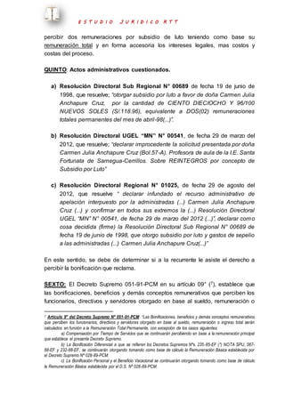 E S T U D I O J U R I D I C O R T T 
percibir dos remuneraciones por subsidio de luto teniendo como base su 
remuneración total y en forma accesoria los intereses legales, mas costos y 
costas del proceso. 
QUINTO: Actos administrativos cuestionados. 
a) Resolución Directoral Sub Regional N° 00689 de fecha 19 de junio de 
1998, que resuelve; “otorgar subsidio por luto a favor de doña Carmen Julia 
Anchapure Cruz, por la cantidad de CIENTO DIECIOCHO Y 96/100 
NUEVOS SOLES (S/.118.96), equivalente a DOS(02) remuneraciones 
totales permanentes del mes de abril-98(...)”. 
b) Resolución Directoral UGEL “MN” N° 00541, de fecha 29 de marzo del 
2012, que resuelve; “declarar improcedente la solicitud presentada por doña 
Carmen Julia Anchapure Cruz (Bol.57-A). Profesora de aula de la I.E. Santa 
Fortunata de Samegua-Cerrillos. Sobre REINTEGROS por concepto de 
Subsidio por Luto” 
c) Resolución Directoral Regional N° 01025, de fecha 29 de agosto del 
2012, que resuelve “ declarar infundado el recurso administrativo de 
apelación interpuesto por la administradas (...) Carmen Julia Anchapure 
Cruz (...) y confirmar en todos sus extremos la (...) Resolución Directoral 
UGEL “MN” N° 00541, de fecha 29 de marzo del 2012 (...)”, declarar com o 
cosa decidida (firme) la Resolución Directoral Sub Regional N° 00689 de 
fecha 19 de junio de 1998, que otorgo subsidio por luto y gastos de sepelio 
a las administradas (...) Carmen Julia Anchapure Cruz(...)” 
En este sentido, se debe de determinar si a la recurrente le asiste el derecho a 
percibir la bonificación que reclama. 
SEXTO: El Decreto Supremo 051-91-PCM en su artículo 09° (7), establece que 
las bonificaciones, beneficios y demás conceptos remunerativos que perciben los 
funcionarios, directivos y servidores otorgado en base al sueldo, remuneración o 
7 Artículo 9° del Decreto Supremo Nº 051-91-PCM: “Las Bonificaciones, beneficios y demás conceptos remunerativos 
que perciben los funcionarios, directivos y servidores otorgado en base al sueldo, remuneración o ingreso total serán 
calculados en función a la Remuneración Total Permanente, con excepción de los casos siguientes: 
a) Compensación por Tiempo de Servicios que se continuarán percibiendo en base a la remuneración principal 
que establece el presente Decreto Supremo. 
b) La Bonificación Diferencial a que se refieren los Decretos Supremos Nºs. 235-85-EF (*) NOTA SPIJ, 067- 
88-EF y 232-88-EF, se continuarán otorgando tomando como base de cálculo la Remuneración Básica establecida por 
el Decreto Supremo Nº 028-89-PCM. 
c) La Bonificación Personal y el Beneficio Vacacional se continuarán otorgando tomando como base de cálculo 
la Remuneración Básica establecida por el D.S. Nº 028-89-PCM. 
 