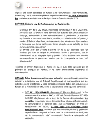 E S T U D I O J U R I D I C O R T T 
ingreso total serán calculados en función a la Remuneración Total Permanente, 
sin embargo debe precisarse que este dispositivo normativo no tiene el rango de 
ley, por haberse emitido durante la vigencia de la Constitución de 1979. 
SÉPTIMO: Sobre la Ley del Profesorado y su Reglamento. 
- El artículo 51° de la Ley 24029, modificado por el artículo 1 de la Ley 25212, 
preceptúa que “El profesor tiene derecho a un subsidio por luto al fallecer su 
cónyuge, equivalente a dos remuneraciones o pensiones, y subsidio 
equivalente a una remuneración o pensión por fallecimiento del padre y 
madre. Al fallecer el profesor, activo o pensionista, el cónyuge, hijos, padres 
o hermanos, en forma excluyente, tienen derecho a un subsidio de tres 
remuneraciones o pensiones”. 
- El artículo 219° del Decreto Supremo Nº 19-90-ED establece que “El 
subsidio por luto se otorga al profesorado activo o pensionista, por el 
fallecimiento de su cónyuge, hijos y padres. Dicho subsidio será de dos 
remuneraciones o pensiones totales que le corresponda al mes del 
fallecimiento”. 
Teniendo el primer dispositivo la fuerza de ley, el cual, debe aplicarse por el 
principio de jerarquía de normas, y no como erróneamente argumenta la 
administración. 
OCTAVO: Sobre las remuneraciones por subsidio; sobre este punto es preciso 
señalar lo establecido por el Tribunal Constitucional, el cual considera que los 
subsidios como el solicitado y otros conceptos similares deben ser calculados en 
función de la remuneración total, como si se pronuncia en la siguiente sentencia: 
o STC Nº 2257-2002-AA/TC (Fernando E. Macedo Rodríguez): “1. De 
acuerdo con los artículos 144° y 145° del Decreto Supremo N.° 005- 
90-PCM, Reglamento de la Ley de la Carrera Administrativa, los 
subsidios reclamados por el demandante se otorgan sobre la base de 
la remuneración o pensión total que correspondan al mes de 
fallecimiento del titular, la que debe ser entendida como 
remuneración total, es decir, que los subsidios por luto y gastos de 
sepelio deben otorgarse sobre la base de la remuneración total y no 
de la remuneración total permanente”. (negrita y subrayado del 
Juzgado). 
 