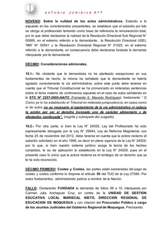E S T U D I O J U R I D I C O R T T 
NOVENO: Sobre la nulidad de los actos administrativos. Estando a lo 
expuesto en los considerandos precedentes, se establece que el subsidio por luto 
se otorga al profesorado teniendo como base de referencia la remuneración total, 
por lo que debe declararse la nulidad de la Resolución Directoral Sub Regional N° 
00689, en el extremo referido a la demandante, la Resolución Directoral UGEL 
“MN” N° 00541 y la Resolución Directoral Regional N° 01025, en el extremo 
referido a la demandante, en consecuencia debe declararse fundada la demanda 
interpuesta por la demandante. 
DÉCIMO: Consideraciones adicionales. 
10.1.- No obstante que la demandada no ha planteado excepciones en sus 
fundamentos de hecho, la misma ha señalado que la demandante no habría 
agotado correctamente la vía administrativa, sobre este punto debe tenerse en 
cuenta que el Tribunal Constitucional se ha pronunciado en reiteradas sentencias 
sobre el tema materia de controversia expuesto en el caso de autos señalando en 
la STC Nº 2257-2002-AA/TC (Fernando E. Macedo Rodríguez): fundamento “ 2) 
Como ya lo ha establecido el Tribunal en reiterada jurisprudencia, en casos como 
el de autos no es necesario el agotamiento de la vía administrativa ni caduca 
la acción por ser el derecho invocado uno de carácter alimentario y de 
afectación continuada”, (negrita y subrayado del Juzgado). 
10.2.- Por otra parte, si bien la Ley N° 24029, Ley del Profesorado ha sido 
expresamente derogada por la Ley N° 29944, Ley de Reforma Magisterial, con 
fecha 25 de noviembre del 2012, debe tenerse en cuenta que la actora reclamo el 
subsidio solicitado en el año 1998, es decir en plena vigencia de la Ley N° 24029, 
por lo que, si bien nuestro sistema jurídico acoge la teoría de los hechos 
cumplidos, le es de aplicación lo establecido en la Ley N° 24029, pues en el 
presente caso lo único que la actora reclama es el reintegro de un derecho que ya 
le ha sido reconocido. 
DÉCIMO PRIMERO: Costas y Costos, las partes están exoneradas del pago de 
costas y costos conforme lo dispone el artículo 50 del TUO de la Ley 27584. Por 
estos fundamentos, administrando justicia a nombre de la Nación. 
FALLO: Declarando FUNDADA la demanda de folios 06 a 10, interpuesta por 
Carmen Julia Anchapure Cruz, en contra de la UNIDAD DE GESTION 
EDUCATIVA LOCAL MARISCAL NIETO, DIRECCION REGIONAL DE 
EDUCACION DE MOQUEGUA y con citación del Procurador Público a cargo 
de los asuntos Judiciales del Gobierno Regional de Moquegua. Precisando: 
 