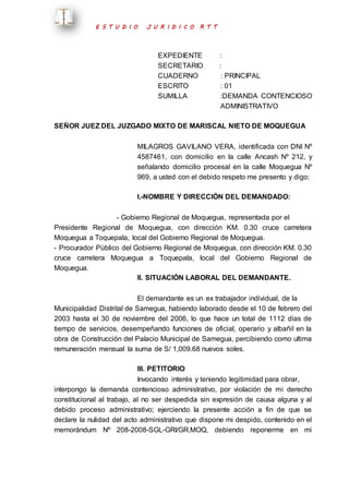 E S T U D I O J U R I D I C O R T T 
EXPEDIENTE : 
SECRETARIO : 
CUADERNO : PRINCIPAL 
ESCRITO : 01 
SUMILLA :DEMANDA CONTENCIOSO 
ADMINISTRATIVO 
SEÑOR JUEZ DEL JUZGADO MIXTO DE MARISCAL NIETO DE MOQUEGUA 
MILAGROS GAVILANO VERA, identificada con DNI Nº 
4587461, con domicilio en la calle Ancash Nº 212, y 
señalando domicilio procesal en la calle Moquegua Nº 
969, a usted con el debido respeto me presento y digo: 
I.-NOMBRE Y DIRECCIÓN DEL DEMANDADO: 
- Gobierno Regional de Moquegua, representada por el 
Presidente Regional de Moquegua, con dirección KM. 0.30 cruce carretera 
Moquegua a Toquepala, local del Gobierno Regional de Moquegua. 
- Procurador Público del Gobierno Regional de Moquegua, con dirección KM. 0.30 
cruce carretera Moquegua a Toquepala, local del Gobierno Regional de 
Moquegua. 
II. SITUACIÓN LABORAL DEL DEMANDANTE. 
El demandante es un ex trabajador individual, de la 
Municipalidad Distrital de Samegua, habiendo laborado desde el 10 de febrero del 
2003 hasta el 30 de noviembre del 2006, lo que hace un total de 1112 días de 
tiempo de servicios, desempeñando funciones de oficial, operario y albañil en la 
obra de Construcción del Palacio Municipal de Samegua, percibiendo como ultima 
remuneración mensual la suma de S/ 1,009.68 nuevos soles. 
III. PETITORIO 
Invocando interés y teniendo legitimidad para obrar, 
interpongo la demanda contencioso administrativo, por violación de mi derecho 
constitucional al trabajo, al no ser despedida sin expresión de causa alguna y al 
debido proceso administrativo; ejerciendo la presente acción a fin de que se 
declare la nulidad del acto administrativo que dispone mi despido, contenido en el 
memorándum Nº 208-2008-SGL-GRI/GR.MOQ, debiendo reponerme en mi 
 
