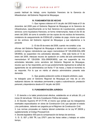 E S T U D I O J U R I D I C O R T T 
puesto habitual de trabajo, como liquidador financiero de la Gerencia de 
Infraestructura del Gobierno Regional de Moquegua. 
IV. FUNDAMENTOS DE HECHO 
1.- Que ingrese a laborar el 01 de julio del 2003 hasta el 31 de 
diciembre del 2008 para el Gobierno Regional de Moquegua en la Gerencia de 
infraestructura, específicamente en la Sub Gerencia de Liquidaciones, prestando 
servicios como liquidadora financiera, en forma ininterrumpida, hasta el día 05 de 
enero del 2009, tal como lo acredito con las copias de mis recibos de honorarios, 
constancia de aseguramiento de ESSALUD y boletas de pago, mismo que obran 
en los archivos del Gobierno regional de Moquegua y que adjuntamos a la 
presente 
2.- El día 05 de enero del 2009, cuando me constituí a las 
oficinas del Gobierno Regional de Moquegua a laborar con normalidad y se me 
prohibió el ingreso indicándome que según memorándum Nº 128-2008-SGL-GRI/ 
GR.MOQ, se suspendían mis actividades laborales. . Ante este hecho el 13 de 
enero del 2009, interpuse recurso de apelación en contra del acto administrativo 
memorándum Nº 128-2008- SGL-GRI/GR.MOQ, que me suspendía de mis 
actividades laborales como servidora del Gobierno Regional de Moquegua, 
recurso que no fue respondido, por lo que posteriormente ingresamos la solitud de 
agotamiento de vía administrativa con fecha 17 de marzo, y hasta el momento no 
se responde. Por lo que en mérito al silencio administrativo presento esta 
demanda. 
3.- Que gozaba protección contra el despido arbitrario, pues 
he trabajado para el Gobierno Regional de Moquegua por más de un año 
realizando labores de naturaleza permanente y sujeta a subordinación, prestación 
personal y dependencia desde el 01 de julio del 2003 
V. FUNDAMENTACIÓN JURIDICA 
1. El derecho a la tutela jurisdiccional efectiva, establecida en el artículo 26 y el 
inciso 30 del artículo 139 de la Constitución Política del estado. 
2. El Decreto Supremo Nº 07-77-TR, el mismo que señala que los trabajadores 
eventuales especializados en obras de Construcción Civil, que ejecutan el estado 
y los particulares, deberán ser pagados por el Régimen de Construcción Civil. 
3. Las normas procesales en materia laboral contenidas en la Ley Nº 26636 y 
supletoriamente el Código Procesal Civil. 
4. Decreto legislativo 650 para la compensación de tiempo de servicios. 
5. D. S. 007 y 008 TR, Ley 27671 para las horas extras y trabajos en sobre 
tiempo. 
 