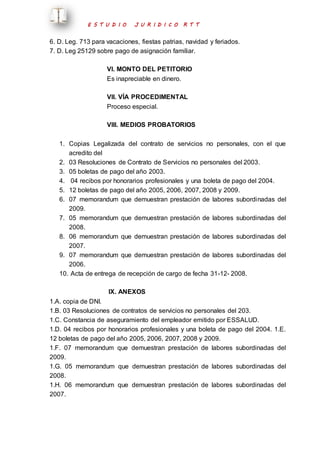 E S T U D I O J U R I D I C O R T T 
6. D. Leg. 713 para vacaciones, fiestas patrias, navidad y feriados. 
7. D. Leg 25129 sobre pago de asignación familiar. 
VI. MONTO DEL PETITORIO 
Es inapreciable en dinero. 
VII. VÍA PROCEDIMENTAL 
Proceso especial. 
VIII. MEDIOS PROBATORIOS 
1. Copias Legalizada del contrato de servicios no personales, con el que 
acredito del 
2. 03 Resoluciones de Contrato de Servicios no personales del 2003. 
3. 05 boletas de pago del año 2003. 
4. 04 recibos por honorarios profesionales y una boleta de pago del 2004. 
5. 12 boletas de pago del año 2005, 2006, 2007, 2008 y 2009. 
6. 07 memorandum que demuestran prestación de labores subordinadas del 
2009. 
7. 05 memorandum que demuestran prestación de labores subordinadas del 
2008. 
8. 06 memorandum que demuestran prestación de labores subordinadas del 
2007. 
9. 07 memorandum que demuestran prestación de labores subordinadas del 
2006. 
10. Acta de entrega de recepción de cargo de fecha 31-12- 2008. 
IX. ANEXOS 
1.A. copia de DNI. 
1.B. 03 Resoluciones de contratos de servicios no personales del 203. 
1.C. Constancia de aseguramiento del empleador emitido por ESSALUD. 
1.D. 04 recibos por honorarios profesionales y una boleta de pago del 2004. 1.E. 
12 boletas de pago del año 2005, 2006, 2007, 2008 y 2009. 
1.F. 07 memorandum que demuestran prestación de labores subordinadas del 
2009. 
1.G. 05 memorandum que demuestran prestación de labores subordinadas del 
2008. 
1.H. 06 memorandum que demuestran prestación de labores subordinadas del 
2007. 
 