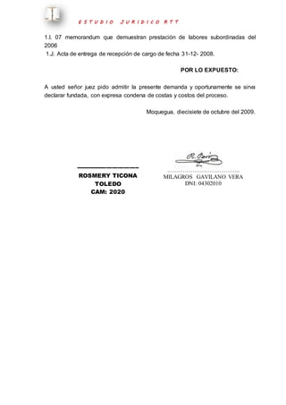 E S T U D I O J U R I D I C O R T T 
1.I. 07 memorandum que demuestran prestación de labores subordinadas del 
2006 
1.J. Acta de entrega de recepción de cargo de fecha 31-12- 2008. 
POR LO EXPUESTO: 
A usted señor juez pido admitir la presente demanda y oportunamente se sirva 
declarar fundada, con expresa condena de costas y costos del proceso. 
Moquegua, diecisiete de octubre del 2009. 
--------------------------------- 
ROSMERY TICONA 
TOLEDO 
CAM: 2020 
……………………………….. 
MILAGROS GAVILANO VERA 
DNI: 04302010 
 