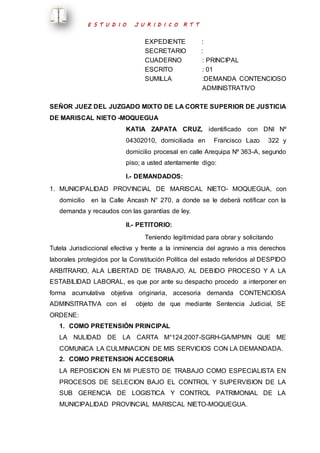 E S T U D I O J U R I D I C O R T T 
EXPEDIENTE : 
SECRETARIO : 
CUADERNO : PRINCIPAL 
ESCRITO : 01 
SUMILLA :DEMANDA CONTENCIOSO 
ADMINISTRATIVO 
SEÑOR JUEZ DEL JUZGADO MIXTO DE LA CORTE SUPERIOR DE JUSTICIA 
DE MARISCAL NIETO -MOQUEGUA 
KATIA ZAPATA CRUZ, identificado con DNI Nº 
04302010, domiciliada en Francisco Lazo 322 y 
domicilio procesal en calle Arequipa Nº 363-A, segundo 
piso; a usted atentamente digo: 
I.- DEMANDADOS: 
1. MUNICIPALIDAD PROVINCIAL DE MARISCAL NIETO- MOQUEGUA, con 
domicilio en la Calle Ancash N° 270, a donde se le deberá notificar con la 
demanda y recaudos con las garantías de ley. 
II.- PETITORIO: 
Teniendo legitimidad para obrar y solicitando 
Tutela Jurisdiccional efectiva y frente a la inminencia del agravio a mis derechos 
laborales protegidos por la Constitución Política del estado referidos al DESPIDO 
ARBITRARIO, ALA LIBERTAD DE TRABAJO, AL DEBIDO PROCESO Y A LA 
ESTABILIDAD LABORAL, es que por ante su despacho procedo a interponer en 
forma acumulativa objetiva originaria, accesoria demanda CONTENCIOSA 
ADMINSITRATIVA con el objeto de que mediante Sentencia Judicial, SE 
ORDENE: 
1. COMO PRETENSIÓN PRINCIPAL 
LA NULIDAD DE LA CARTA M°124.2007-SGRH-GA/MPMN QUE ME 
COMUNICA LA CULMINACION DE MIS SERVICIOS CON LA DEMANDADA. 
2. COMO PRETENSION ACCESORIA 
LA REPOSICION EN MI PUESTO DE TRABAJO COMO ESPECIALISTA EN 
PROCESOS DE SELECION BAJO EL CONTROL Y SUPERVISION DE LA 
SUB GERENCIA DE LOGISTICA Y CONTROL PATRIMONIAL DE LA 
MUNICIPALIDAD PROVINCIAL MARISCAL NIETO-MOQUEGUA. 
 