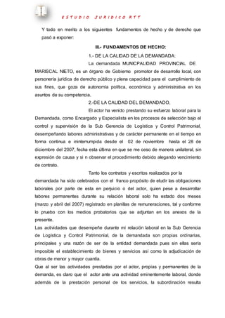E S T U D I O J U R I D I C O R T T 
Y todo en merito a los siguientes fundamentos de hecho y de derecho que 
pasó a exponer: 
III.- FUNDAMENTOS DE HECHO: 
1.- DE LA CALIDAD DE LA DEMANDADA: 
La demandada MUNICPALIDAD PROVINCIAL DE 
MARISCAL NIETO, es un órgano de Gobierno promotor de desarrollo local, con 
personería jurídica de derecho público y plena capacidad para el cumplimiento de 
sus fines, que goza de autonomía política, económica y administrativa en los 
asuntos de su competencia. 
2.-DE LA CALIDAD DEL DEMANDADO, 
El actor ha venido prestando su esfuerzo laboral para la 
Demandada, como Encargado y Especialista en los procesos de selección bajo el 
control y supervisión de la Sub Gerencia de Logística y Control Patrimonial, 
desempeñando labores administrativas y de carácter permanente en el tiempo en 
forma continua e ininterrumpida desde el 02 de noviembre hasta el 28 de 
diciembre del 2007, fecha esta última en que se me ceso de manera unilateral, sin 
expresión de causa y si n observar el procedimiento debido alegando vencimiento 
de contrato. 
Tanto los contratos y escritos realizados por la 
demandada ha sido celebrados con el franco propósito de eludir las obligaciones 
laborales por parte de esta en perjuicio o del actor, quien pese a desarrollar 
labores permanentes durante su relación laboral solo ha estado dos meses 
(marzo y abril del 2007) registrado en planillas de remuneraciones, tal y conforme 
lo pruebo con los medios probatorios que se adjuntan en los anexos de la 
presente. 
Las actividades que desempeñe durante mi relación laboral en la Sub Gerencia 
de Logística y Control Patrimonial, de la demandada son propias ordinarias, 
principales y una razón de ser de la entidad demandada pues sin ellas sería 
imposible el establecimiento de bienes y servicios así como la adjudicación de 
obras de menor y mayor cuantía. 
Que al ser las actividades prestadas por el actor, propias y permanentes de la 
demanda, es claro que el actor ante una actividad eminentemente laboral, donde 
además de la prestación personal de los servicios, la subordinación resulta 
 