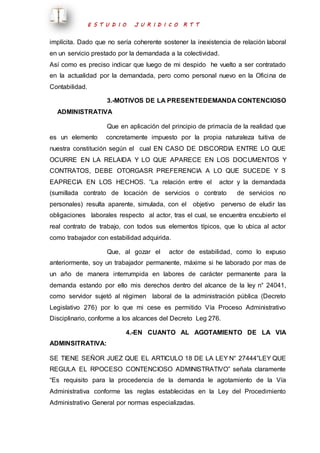 E S T U D I O J U R I D I C O R T T 
implícita. Dado que no sería coherente sostener la inexistencia de relación laboral 
en un servicio prestado por la demandada a la colectividad. 
Así como es preciso indicar que luego de mi despido he vuelto a ser contratado 
en la actualidad por la demandada, pero como personal nuevo en la Oficina de 
Contabilidad. 
3.-MOTIVOS DE LA PRESENTEDEMANDA CONTENCIOSO 
ADMINISTRATIVA 
Que en aplicación del principio de primacía de la realidad que 
es un elemento concretamente impuesto por la propia naturaleza tuitiva de 
nuestra constitución según el cual EN CASO DE DISCORDIA ENTRE LO QUE 
OCURRE EN LA RELAIDA Y LO QUE APARECE EN LOS DOCUMENTOS Y 
CONTRATOS, DEBE OTORGASR PREFERENCIA A LO QUE SUCEDE Y S 
EAPRECIA EN LOS HECHOS. “La relación entre el actor y la demandada 
(sumillada contrato de locación de servicios o contrato de servicios no 
personales) resulta aparente, simulada, con el objetivo perverso de eludir las 
obligaciones laborales respecto al actor, tras el cual, se encuentra encubierto el 
real contrato de trabajo, con todos sus elementos típicos, que lo ubica al actor 
como trabajador con estabilidad adquirida. 
Que, al gozar el actor de estabilidad, como lo expuso 
anteriormente, soy un trabajador permanente, máxime si he laborado por mas de 
un año de manera interrumpida en labores de carácter permanente para la 
demanda estando por ello mis derechos dentro del alcance de la ley n° 24041, 
como servidor sujetó al régimen laboral de la administración pública (Decreto 
Legislativo 276) por lo que mi cese es permitido Vía Proceso Administrativo 
Disciplinario, conforme a los alcances del Decreto Leg 276. 
4.-EN CUANTO AL AGOTAMIENTO DE LA VIA 
ADMINSITRATIVA: 
SE TIENE SEÑOR JUEZ QUE EL ARTICULO 18 DE LA LEY N° 27444”LEY QUE 
REGULA EL RPOCESO CONTENCIOSO ADMINISTRATIVO” señala claramente 
“Es requisito para la procedencia de la demanda le agotamiento de la Vía 
Administrativa conforme las reglas establecidas en la Ley del Procedimiento 
Administrativo General por normas especializadas. 
 