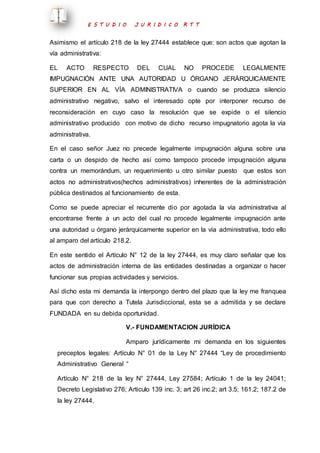 E S T U D I O J U R I D I C O R T T 
Asimismo el artículo 218 de la ley 27444 establece que: son actos que agotan la 
vía administrativa: 
EL ACTO RESPECTO DEL CUAL NO PROCEDE LEGALMENTE 
IMPUGNACIÓN ANTE UNA AUTORIDAD U ÓRGANO JERÁRQUICAMENTE 
SUPERIOR EN AL VÍA ADMINISTRATIVA o cuando se produzca silencio 
administrativo negativo, salvo el interesado opte por interponer recurso de 
reconsideración en cuyo caso la resolución que se expide o el silencio 
administrativo producido con motivo de dicho recurso impugnatorio agota la vía 
administrativa. 
En el caso señor Juez no precede legalmente impugnación alguna sobre una 
carta o un despido de hecho así como tampoco procede impugnación alguna 
contra un memorándum, un requerimiento u otro similar puesto que estos son 
actos no administrativos(hechos administrativos) inherentes de la administración 
pública destinados al funcionamiento de esta. 
Como se puede apreciar el recurrente dio por agotada la vía administrativa al 
encontrarse frente a un acto del cual no procede legalmente impugnación ante 
una autoridad u órgano jerárquicamente superior en la vía administrativa, todo ello 
al amparo del artículo 218.2. 
En este sentido el Artículo N° 12 de la ley 27444, es muy claro señalar que los 
actos de administración interna de las entidades destinadas a organizar o hacer 
funcionar sus propias actividades y servicios. 
Así dicho esta mi demanda la interpongo dentro del plazo que la ley me franquea 
para que con derecho a Tutela Jurisdiccional, esta se a admitida y se declare 
FUNDADA en su debida oportunidad. 
V.- FUNDAMENTACION JURÍDICA 
Amparo jurídicamente mi demanda en los siguientes 
preceptos legales: Artículo N° 01 de la Ley N° 27444 “Ley de procedimiento 
Administrativo General “ 
Artículo N° 218 de la ley N° 27444, Ley 27584; Artículo 1 de la ley 24041; 
Decreto Legislativo 276; Articulo 139 inc. 3; art 26 inc.2; art 3.5; 161.2; 187.2 de 
la ley 27444. 
 