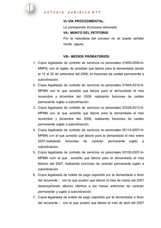 E S T U D I O J U R I D I C O R T T 
VI.-VÍA PROCEDIMENTAL: 
Le corresponde el proceso abreviado 
VII.- MONTO DEL PETITORIO 
Por la naturaleza del proceso no se puede señalar 
monto alguno. 
VIII.- MEDIOS PROBATORIOS: 
1. Copia legalizada de contrato de servicios no personales 01609-2006-A-MNPN, 
con el objeto de acreditar que labore para la demandada desde 
el 15 al 30 de setiembre del 2006, en funciones de caráter permanente a 
subordinación. 
2. Copia legalizada de contrato de servicios no personales 01944-2012-A-MPMN 
con lo que acredito que labore para la demandada el mes 
noviembre y diciembre del. 2006, realizando funciones de caráter 
permanente sujeto a subordinación. 
3. Copia legalizada de contrato de servicios no personales 02326-2012-A-MPMN 
con el que acredito que labore para la demandada el mes 
noviembre y diciembre del. 2006, realizando funciones de caráter 
permanente sujeto a subordinación. 
4. Copia legalizada de contrato de servicios no personales 00114-2007-A-MPMN 
con el que acredito que labore para la demandada el mes enero 
2007,realizando funciones de carácter permanente sujeto a 
subordinación. 
5. Copia legalizada de contrato de servicios no personales 00102-2007-A-MPMN 
com el que acredito que labore para la demandada el mes 
febrero del 2007, realizando funciones de carácter permanente sujeto a 
subordinación. 
6. Copia legalizada de boleta de pago expedida por la demandada a favor 
del recurrente ; con la que pruebo que labore el mes de marzo del 2007 
desempeñando albores idéntica a los meses anteriores de carácter 
permanente y sujeto a subordinación. 
7. Copia legalizada de boleta de pago expedida por la demandada a favor 
del recurrente ; con la que pruebo que labore el mes de abril del 2007 
 