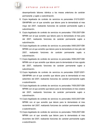 E S T U D I O J U R I D I C O R T T 
desempeñando labores idéntica a los meses anteriores de carácter 
permanente y sujeto a subordinación. 
8. Copia legalizada de contrato de servicios no personales 01210-2007- 
GM-MPMN con el que acredito que labore para la demandada el mes 
mayo del 2007, realizando funciones de carácter permanente sujeto a 
subordinación. 
9. Copia legalizada de contrato de servicios no personales 1785-2007-GM-MPMN 
con el que acredito que labore para la demandada el mes junio 
del 2007, realizando funciones de carácter permanente sujeto a 
subordinación. 
10. Copia legalizada de contrato de servicios no personales 0485-2007-GM-MPMN 
con el que acredito que labore para la demandada el mes julio del 
2007, realizando funciones de carácter permanente sujeto a 
subordinación. 
11. Copia legalizada de contrato de servicios no personales 0596-2007-GM-MPMN 
con el que acredito que labore para la demandada el mes agosto 
del 2007, realizando funciones de carácter permanente sujeto a 
subordinación. 
12. Copia legalizada de contrato de servicios no personales 05287-2007- 
GM-MPMN con el que acredito que labore para la demandada el mes 
setiembre del 2007, realizando funciones de carácter permanente sujeto 
a subordinación. 
13. Copia legalizada de contrato de servicios no personales 7458-2007-GM-MPMN 
con el que acredito que labore para la demandada el mes octubre 
del 2007, realizando funciones de carácter permanente sujeto a 
subordinación. 
14. Copia legalizada de contrato de servicios no personales 0425-2007-GM-MPMN 
con el que acredito que labore para la demandada el mes 
noviembre del 2007, realizando funciones de carácter permanente sujeto 
a subordinación. 
15. Copia legalizada de contrato de servicios no personales 7458-2007-GM-MPMN 
con el que acredito que labore para la demandada el mes 
diciembre del 2007, realizando funciones de carácter permanente sujeto 
a subordinación. 
 