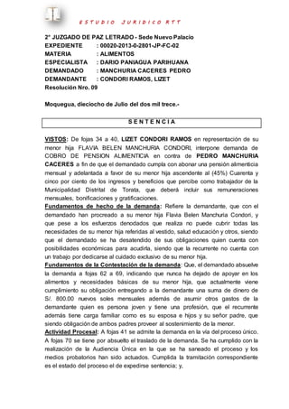 E S T U D I O J U R I D I C O R T T 
2° JUZGADO DE PAZ LETRADO - Sede Nuevo Palacio 
EXPEDIENTE : 00020-2013-0-2801-JP-FC-02 
MATERIA : ALIMENTOS 
ESPECIALISTA : DARIO PANIAGUA PARIHUANA 
DEMANDADO : MANCHURIA CACERES PEDRO 
DEMANDANTE : CONDORI RAMOS, LIZET 
Resolución Nro. 09 
Moquegua, dieciocho de Julio del dos mil trece.- 
S E N T E N C I A 
VISTOS: De fojas 34 a 40, LIZET CONDORI RAMOS en representación de su 
menor hija FLAVIA BELEN MANCHURIA CONDORI, interpone demanda de 
COBRO DE PENSION ALIMENTICIA en contra de PEDRO MANCHURIA 
CACERES a fin de que el demandado cumpla con abonar una pensión alimenticia 
mensual y adelantada a favor de su menor hija ascendente al (45%) Cuarenta y 
cinco por ciento de los ingresos y beneficios que percibe como trabajador de la 
Municipalidad Distrital de Torata, que deberá incluir sus remuneraciones 
mensuales, bonificaciones y gratificaciones. 
Fundamentos de hecho de la demanda: Refiere la demandante, que con el 
demandado han procreado a su menor hija Flavia Belen Manchuria Condori, y 
que pese a los esfuerzos denodados que realiza no puede cubrir todas las 
necesidades de su menor hija referidas al vestido, salud educación y otros, siendo 
que el demandado se ha desatendido de sus obligaciones quien cuenta con 
posibilidades económicas para acudirla, siendo que la recurrente no cuenta con 
un trabajo por dedicarse al cuidado exclusivo de su menor hija. 
Fundamentos de la Contestación de la demanda: Que, el demandado absuelve 
la demanda a fojas 62 a 69, indicando que nunca ha dejado de apoyar en los 
alimentos y necesidades básicas de su menor hija, que actualmente viene 
cumplimiento su obligación entregando a la demandante una suma de dinero de 
S/. 800.00 nuevos soles mensuales además de asumir otros gastos de la 
demandante quien es persona joven y tiene una profesión, que el recurrente 
además tiene carga familiar como es su esposa e hijos y su señor padre, que 
siendo obligación de ambos padres proveer al sostenimiento de la menor. 
Actividad Procesal: A fojas 41 se admite la demanda en la vía del proceso único. 
A fojas 70 se tiene por absuelto el traslado de la demanda. Se ha cumplido con la 
realización de la Audiencia Única en la que se ha saneado el proceso y los 
medios probatorios han sido actuados. Cumplida la tramitación correspondiente 
es el estado del proceso el de expedirse sentencia; y, 
 